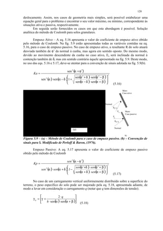 120

deslocamento. Assim, nos casos de geometria mais simples, será possível estabelecer uma
equação geral para o problema e encontrar o seu valor máximo, ou mínimo, correspondente às
situações ativa e passiva, respectivamente.
        Em seguida serão fornecidos os casos em que esta abordagem é possível. Solução
analítica do método de Coulomb para solos granulares.

       Empuxo Ativo – A eq. 5.16 apresenta o valor do coeficiente de empuxo ativo obtido
pelo método de Coulomb. Na fig. 5.9 estão apresentadas todas as variáveis contidas na eq.
5.16, para o caso de empuxo passivo. No caso de empuxo ativo, a resultante R do solo atuará
desviada também de φ’ da normal à cunha, mas agora em sentido oposto. Do mesmo modo,
devido ao movimento descendente da cunha no caso ativo, Ea será inclinada da normal à
contenção também de δ, mas em sentido contrário àquele apresentado na fig. 5.9. Deste modo,
no uso das eqs. 5.16 e 5.17, deve-se atentar para a convenção de sinais adotada na fig. 5.9(b).

                                    sen 2 ( + φ ′)
                                          α
       Ka =
                                         sen(φ ′ + δ )⋅ sen (φ ′ − β ) 
                                                                           2
                                    
              sen (α )⋅ sen (α − δ )1 +
                  2
                                                                       
                                    
                                        sen ( − δ )⋅ sen ( + β ) 
                                             α               α                (5.16)

                                                                                            Muro
                                                                                            Caso ativo




                                                                      Normal
                                                                               δ (+)
                                                                                       Ea     Muro
                                                                                              Caso passivo
                                                                               Ep

                                                                                δ (+)


                                                                                Normal
                                         (a)                                                   (

                                                                                              b)
Figura 5.9 – (a) - Método de Coulomb para o caso de empuxo passivo. (b) – Convenção de
sinais para δ. Modificado de Perloff  Baron, (1976).

       Empuxo Passivo: A eq. 5.17 apresenta o valor do coeficiente de empuxo passivo
obtido pelo método de Coulomb

                                    sen 2 ( − φ ′)
                                           α
       Kp =
                                       sen(φ` +δ )⋅ sen( ′ + β ) 
                                                                       2
                                                       φ
              sen ( )⋅ sen( + δ ) 1 −
                  2
                   α       α                                     
                                 
                                      sen( + δ )⋅ sen( + β ) 
                                           α            α                     (5.17)

        No caso de um carregamento vertical uniformemente distribuído sobre a superfície do
terreno, o peso específico do solo pode ser majorado pela eq. 5.18, apresentada adiante, de
modo a levar em consideração o carregamento q (notar que q tem dimensões de tensão).

                          2⋅q            
       γ q = γ +
                 h ⋅ sen( )⋅ sen (α + β )
                         α                    (5.18)
 