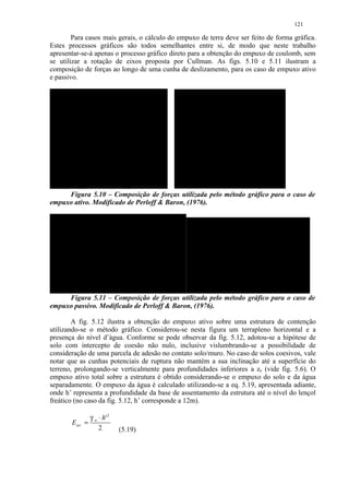 121

        Para casos mais gerais, o cálculo do empuxo de terra deve ser feito de forma gráfica.
Estes processos gráficos são todos semelhantes entre si, de modo que neste trabalho
apresentar-se-á apenas o processo gráfico direto para a obtenção do empuxo de coulomb, sem
se utilizar a rotação de eixos proposta por Cullman. As figs. 5.10 e 5.11 ilustram a
composição de forças ao longo de uma cunha de deslizamento, para os caso de empuxo ativo
e passivo.




     Figura 5.10 – Composição de forças utilizada pelo método gráfico para o caso de
empuxo ativo. Modificado de Perloff  Baron, (1976).




     Figura 5.11 – Composição de forças utilizada pelo método gráfico para o caso de
empuxo passivo. Modificado de Perloff  Baron, (1976).

        A fig. 5.12 ilustra a obtenção do empuxo ativo sobre uma estrutura de contenção
utilizando-se o método gráfico. Considerou-se nesta figura um terrapleno horizontal e a
presença do nível d’água. Conforme se pode observar da fig. 5.12, adotou-se a hipótese de
solo com intercepto de coesão não nulo, inclusive vislumbrando-se a possibilidade de
consideração de uma parcela de adesão no contato solo/muro. No caso de solos coesivos, vale
notar que as cunhas potenciais de ruptura não mantém a sua inclinação até a superfície do
terreno, prolongando-se verticalmente para profundidades inferiores a zo (vide fig. 5.6). O
empuxo ativo total sobre a estrutura é obtido considerando-se o empuxo do solo e da água
separadamente. O empuxo da água é calculado utilizando-se a eq. 5.19, apresentada adiante,
onde h’ representa a profundidade da base de assentamento da estrutura até o nível do lençol
freático (no caso da fig. 5.12, h’ corresponde a 12m).

               γ w ⋅ h' 2
       Eaw =
                   2        (5.19)
 