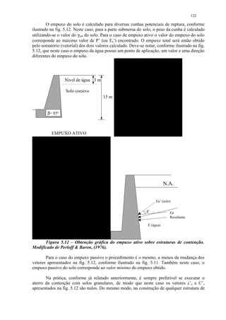 122

        O empuxo do solo é calculado para diversas cunhas potenciais de ruptura, conforme
ilustrado na fig. 5.12. Neste caso, para a parte submersa do solo, o peso da cunha é calculado
utilizando-se o valor do γsub do solo. Para o caso de empuxo ativo o valor do empuxo do solo
corresponde ao máximo valor de P’ (ou Ea’) encontrado. O empuxo total será então obtido
pelo somatório (vetorial) dos dois valores calculado. Deve-se notar, conforme ilustrado na fig.
5.12, que neste caso o empuxo da água possui um ponto de aplicação, um valor e uma direção
diferentes do empuxo do solo.




                 Nível de água 3 m

                  Solo coesivo
                                       15 m


        β= 85o



          EMPUXO ATIVO




                                                                          N.A.


                                                                    Ea’ (solo)

                                                               δ’            Ea
                                                                             Resultante

                                                               E (água)



      Figura 5.12 – Obtenção gráfica do empuxo ativo sobre estruturas de contenção.
Modificado de Perloff  Baron, (1976).

       Para o caso do empuxo passivo o procedimento é o mesmo, a menos da mudança dos
vetores apresentados na fig. 5.12, conforme ilustrado na fig. 5.11. Também neste caso, o
empuxo passivo do solo corresponde ao valor mínimo do empuxo obtido.

       Na prática, conforme já relatado anteriormente, é sempre preferível se executar o
aterro da contenção com solos granulares, de modo que neste caso os vetores c’a e C’,
apresentados na fig. 5.12 são nulos. Do mesmo modo, na construção de qualquer estrutura de
 