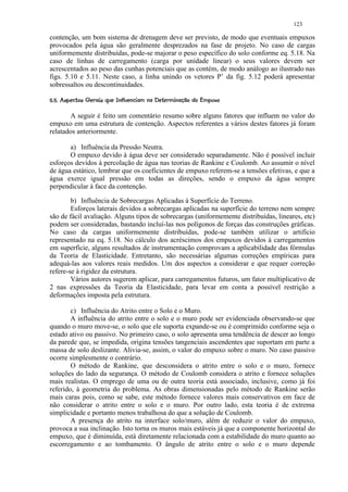 123

contenção, um bom sistema de drenagem deve ser previsto, de modo que eventuais empuxos
provocados pela água são geralmente desprezados na fase de projeto. No caso de cargas
uniformemente distribuídas, pode-se majorar o peso específico do solo conforme eq. 5.18. Na
caso de linhas de carregamento (carga por unidade linear) o seus valores devem ser
acrescentados ao peso das cunhas potenciais que as contém, de modo análogo ao ilustrado nas
figs. 5.10 e 5.11. Neste caso, a linha unindo os vetores P’ da fig. 5.12 poderá apresentar
sobressaltos ou descontinuidades.
 52PQP@CH¢260 DCB5A@68¢# 65(' 42(¤¥ ¤© ¨¦¤¢  ¢ 
 R ' § 7 I  G  F E # $ 7! © © 9 # 0 7 $  0 © 31 0) © ' % $ #!  ¥   © § ¥ £ ¡ ¡


       A seguir é feito um comentário resumo sobre alguns fatores que influem no valor do
empuxo em uma estrutura de contenção. Aspectos referentes a vários destes fatores já foram
relatados anteriormente.

       a) Influência da Pressão Neutra.
       O empuxo devido à água deve ser considerado separadamente. Não é possível incluir
esforços devidos à percolação de água nas teorias de Rankine e Coulomb. Ao assumir o nível
de água estático, lembrar que os coeficientes de empuxo referem-se a tensões efetivas, e que a
água exerce igual pressão em todas as direções, sendo o empuxo da água sempre
perpendicular à face da contenção.

        b) Influência de Sobrecargas Aplicadas à Superfície do Terreno.
        Esforços laterais devidos a sobrecargas aplicadas na superfície do terreno nem sempre
são de fácil avaliação. Alguns tipos de sobrecargas (uniformemente distribuídas, lineares, etc)
podem ser consideradas, bastando incluí-las nos polígonos de forças das construções gráficas.
No caso da cargas uniformemente distribuídas, pode-se também utilizar o artifício
representado na eq. 5.18. No cálculo dos acréscimos dos empuxos devidos à carregamentos
em superfície, alguns resultados de instrumentação comprovam a aplicabilidade das fórmulas
da Teoria de Elasticidade. Entretanto, são necessárias algumas correções empíricas para
adequá-las aos valores reais medidos. Um dos aspectos a considerar e que requer correção
refere-se à rigidez da estrutura.
        Vários autores sugerem aplicar, para carregamentos futuros, um fator multiplicativo de
2 nas expressões da Teoria da Elasticidade, para levar em conta a possível restrição a
deformações imposta pela estrutura.

        c) Influência do Atrito entre o Solo e o Muro.
        A influência do atrito entre o solo e o muro pode ser evidenciada observando-se que
quando o muro move-se, o solo que ele suporta expande-se ou é comprimido conforme seja o
estado ativo ou passivo. No primeiro caso, o solo apresenta uma tendência de descer ao longo
da parede que, se impedida, origina tensões tangenciais ascendentes que suportam em parte a
massa de solo deslizante. Alivia-se, assim, o valor do empuxo sobre o muro. No caso passivo
ocorre simplesmente o contrário.
        O método de Rankine, que desconsidera o atrito entre o solo e o muro, fornece
soluções do lado da segurança. O método de Coulomb considera o atrito e fornece soluções
mais realistas. O emprego de uma ou de outra teoria está associado, inclusive, como já foi
referido, à geometria do problema. As obras dimensionadas pelo método de Rankine serão
mais caras pois, como se sabe, este método fornece valores mais conservativos em face de
não considerar o atrito entre o solo e o muro. Por outro lado, esta teoria é de extrema
simplicidade e portanto menos trabalhosa do que a solução de Coulomb.
        A presença do atrito na interface solo/muro, além de reduzir o valor do empuxo,
provoca a sua inclinação. Isto torna os muros mais estáveis já que a componente horizontal do
empuxo, que é diminuída, está diretamente relacionada com a estabilidade do muro quanto ao
escorregamento e ao tombamento. O ângulo de atrito entre o solo e o muro depende
 