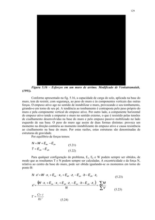 129




          Figura 5.16 – Esforços em um muro de arrimo. Modificado de Venkatramaiah,
(1993).

        Conforme apresentado na fig. 5.16, a capacidade de carga do solo, aplicada na base do
muro, tem de resistir, com segurança, ao peso do muro e às componentes verticais das outras
forças. O empuxo ativo age no sentido de instabilizar o muro, provocando o seu tombamento,
girando-o em torno de seu pé. A tendência ao tombamento é contraposta pelo peso próprio do
muro e pela componente vertical do empuxo ativo. Por outro lado, a componente horizontal
do empuxo ativo tende a empurrar o muro no sentido externo, o que é resistido pelas tensões
de cisalhamento desenvolvidas na base do muro e pelo empuxo passivo mobilizado no lado
esquerdo de sua base. O peso do muro age assim de duas formas distintas: provoca um
momento na direção contrária ao momento instabilizante do empuxo ativo e causa resistência
ao cisalhamento na base do muro. Por estas razões, estas estruturas são denominadas de
estruturas de gravidade.
        Por equilíbrio de forças temos:

          N = W + Eav − E pv
                                                     (5.21)
          T = E ah − E ph
                                                     (5.22)

        Para qualquer configuração do problema, Ea, Ep e W podem sempre ser obtidos, de
modo que as resultantes T e N podem sempre ser calculadas. A excentricidade e da força N,
relativa ao centro da base do muro, pode ser obtida igualando-se os momentos em torno do
ponto B:

          N ⋅ x ' = W ⋅ x 1 + Eav ⋅ x 2 + Eah ⋅ z1 − E pv ⋅ b − E ph ⋅ z2
                                                                                            (5.23)

          x' =
                 ( ⋅x
                 W        1   + E av ⋅ x 2 + E ah ⋅ z1 − E pv ⋅ b − E ph ⋅ z 2 )
                                                                                   =   ∑M
                                                N                                      ∑V   (5.23)
                 Cv ⋅ t
          Γ=
                 Hd 2                       (5.24)
 