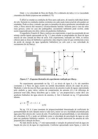 13


      Onde: v é a velocidade de fluxo do fluido, D é o diâmetro do tubo e ν é a viscosidade
cinemática do fluido (expressa nas unidades L2/T).

        É difícil se estudar as condições de fluxo para cada poro, de maneira individual dentro
do solo. Somente as condições médias existentes em cada seção transversal de solo podem ser
estudadas. Pode-se dizer, contudo, que para os tamanhos de poros geralmente encontrados nos
solos, o fluxo através dos mesmos é invariavelmente laminar. Somente para o caso de solos
mais grossos, como no caso dos pedregulhos, escoamento turbulento pode ocorrer, ainda
assim requerendo para isto altos valores de gradientes hidráulicos.
        O engenheiro Francês H. Darcy realizou um experimento, o qual era constituído de um
arranjo similar àquele apresentado na fig. 1.7, para estudar as propriedades de fluxo de água
através de uma camada de filtro de areia. Este experimento, realizado em 1856, se tornou
clássico para as áreas de hidráulica e geotecnia e deu origem a uma lei que correlaciona a taxa
de perda de energia da água (gradiente hidráulico) no solo com a sua velocidade de
escoamento (lei de Darcy).

                                                                  z                      h


                                                                       h1

                                                             ∆h
                                                   h1


                                         L                                  i = -dh/dz
                                                        h2        h2



       Figura 1.7 - Esquema ilustrativo do experimento realizado por Darcy.

       No experimento apresentado na fig. 1.7, os níveis de água h1 e h2 são mantidos
constantes e o fluxo de água ocorre no sentido descendente através do corpo de prova.
Medindo o valor da taxa de fluxo que passa através da amostra (vazão de água), representada
pelo símbolo q, para vários valores de comprimento da amostra (L) e de diferença de
potencial total (∆h), Darcy descobriu que a vazão “q” era proporcional a razão ∆h/L (ou
gradiente hidráulico da água através da amostra, i). Isto é ilustrado na eq. 1.9 apresentada
adiante.

                  ∆h
       q = −k ⋅      ⋅ A = k ⋅i⋅ A
                  L                  (1.9)

       Na eq. 1.9, k é uma constante de proporcionalidade denominada de coeficiente de
permeabilidade do solo. Quanto maior o valor de k, maior vai ser a facilidade encontrada pela
água para fluir através dos vazios do solo. O coeficiente de permeabilidade, k, tem dimensão
de velocidade (L/T), e pode ser definido como a velocidade de percolação da água no solo
para um gradiente hidráulico unitário. A é o valor da seção transversal da amostra de solo
perpendicular à direção do fluxo.
       No lado direito da fig. 1.7 está representada a variação do potencial total da água em
função da cota (z) da água no experimento. Conforme apresentado nesta figura, o valor do
 