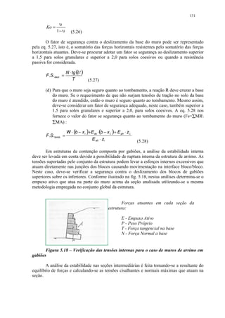 131

               υ
       Ko =
              1− υ        (5.26)

       O fator de segurança contra o deslizamento da base do muro pode ser representado
pela eq. 5.27, isto é, o somatório das forças horizontais resistentes pelo somatório das forças
horizontais atuantes. Deve-se procurar adotar um fator se segurança ao deslizamento superior
a 1,5 para solos granulares e superior a 2,0 para solos coesivos ou quando a resistência
passiva for considerada.

                       N ⋅ tg (δ ' )
       F.S. desl . =
                           T           (5.27)

       (d) Para que o muro seja seguro quanto ao tombamento, a reação R deve cruzar a base
           do muro. Se o requerimento de que não surjam tensões de tração no solo da base
           do muro é atendido, então o muro é seguro quanto ao tombamento. Mesmo assim,
           deve-se considerar um fator de segurança adequado, neste caso, também superior a
           1,5 para solos granulares e superior a 2,0, para solos coesivos. A eq. 5.28 nos
           fornece o valor do fator se segurança quanto ao tombamento do muro (Fs=∑MR
           ∑MA) :

                       W ⋅ (b − x1 )+E av ⋅(b − x 2 )+ E ph ⋅ z 2
       F.S. tomb . =
                                         E ah ⋅ z1                  (5.28)

       Em estruturas de contenção composta por gabiões, a análise da estabilidade interna
deve ser levada em conta devido a possibilidade de ruptura interna da estrutura de arrimo. As
tensões suportadas pelo conjunto da estrutura podem levar a esforços internos excessivos que
atuam diretamente nas junções dos blocos causando movimentação na interface bloco/bloco.
Neste caso, deve-se verificar a segurança contra o deslizamento dos blocos de gabiões
superiores sobre os inferiores. Conforme ilustrado na fig. 5.18, nestas análises determina-se o
empuxo ativo que atua na parte do muro acima da seção analisada utilizando-se a mesma
metodologia empregada no conjunto global da estrutura.


                                                            Forças atuantes em cada seção da
                                                     estrutura:

                                                           E - Empuxo Ativo
                                                           P - Peso Próprio
                                                           T - Força tangencial na base
                                                           N - Força Normal a base


       Figura 5.18 – Verificação das tensões internas para o caso de muros de arrimo em
gabiões

        A análise da estabilidade nas seções intermediárias é feita tomando-se a resultante do
equilíbrio de forças e calculando-se as tensões cisalhantes e normais máximas que atuam na
seção.
 