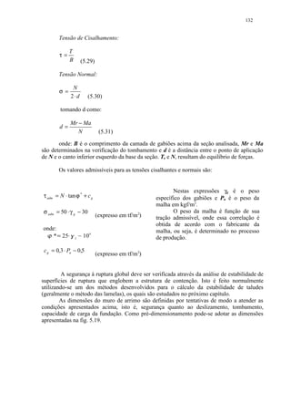 132


           Tensão de Cisalhamento:

                T
           τ=
                B              (5.29)

           Tensão Normal:

                    N
           σ=
                   2⋅d            (5.30)

           tomando d como:

                   Mr − Ma
           d=
                      N                  (5.31)

       onde: B é o comprimento da camada de gabiões acima da seção analisada, Mr e Ma
são determinados na verificação do tombamento e d é a distância entre o ponto de aplicação
de N e o canto inferior esquerdo da base da seção. T, e N, resultam do equilíbrio de forças.

           Os valores admissíveis para as tensões cisalhantes e normais são:


                                                                     Nestas expressões γg é o peso
τ adm = N ⋅ tanϕ * + c g                                      específico dos gabiões e Pu é o peso da
                                                              malha em kgf/m3.
σ adm = 50 ⋅ γ g − 30                                                O peso da malha é função de sua
                                        (expresso em tf/m2)   tração admissível, onde essa correlação é
                                                              obtida de acordo com o fabricante da
onde:
   
                                                              malha, ou seja, é determinado no processo
    * 25
       ¡        £ ¤¢   z   ¥    10o                           de produção.

 c g = 0,3 ⋅ Pu − 0,5
                                        (expresso em tf/m2)


        A segurança à ruptura global deve ser verificada através da análise de estabilidade de
superfícies de ruptura que englobem a estrutura de contenção. Isto é feito normalmente
utilizando-se um dos métodos desenvolvidos para o cálculo da estabilidade de taludes
(geralmente o método das lamelas), os quais são estudados no próximo capítulo.
        As dimensões do muro de arrimo são definidas por tentativas de modo a atender as
condições apresentados acima, isto é, segurança quanto ao deslizamento, tombamento,
capacidade de carga da fundação. Como pré-dimensionamento pode-se adotar as dimensões
apresentadas na fig. 5.19.
 