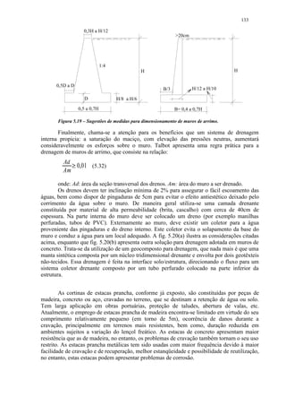 133

                   0,3H a H/12
                                                              20cm




                              1:4
                                                H                                    H


      0,5D a D
                                                        B/3           H/12 a H/10

                   D                H/8 a H/6

                 0,5 a 0,7H                                   B= 0,4 a 0,7H

       Figura 5.19 – Sugestões de medidas para dimensionamento de muros de arrimo.

       Finalmente, chama-se a atenção para os benefícios que um sistema de drenagem
interna propicia: a saturação do maciço, com elevação das pressões neutras, aumentará
consideravelmente os esforços sobre o muro. Talbot apresenta uma regra prática para a
drenagem de muros de arrimo, que consiste na relação:
         Ad
            0,01 (5.32)
              




         Am
        onde: Ad: área da seção transversal dos drenos. Am: área do muro a ser drenado.
        Os drenos devem ter inclinação mínima de 2% para assegurar o fácil escoamento das
águas, bem como dispor de pingaduras de 5cm para evitar o efeito antiestético deixado pelo
corrimento da água sobre o muro. De maneira geral utiliza-se uma camada drenante
constituída por material de alta permeabilidade (brita, cascalho) com cerca de 40cm de
espessura. Na parte interna do muro deve ser colocado um dreno (por exemplo manilhas
perfuradas, tubos de PVC). Externamente ao muro, deve existir um coletor para a água
proveniente das pingaduras e do dreno interno. Este coletor evita o solapamento da base do
muro e conduz a água para um local adequado. A fig. 5.20(a) ilustra as considerações citadas
acima, enquanto que fig. 5.20(b) apresenta outra solução para drenagem adotada em muros de
concreto. Trata-se da utilização de um geocomposto para drenagem, que nada mais é que uma
manta sintética composta por um núcleo tridimensional drenante e envolta por dois geotêxteis
não-tecidos. Essa drenagem é feita na interface solo/estrutura, direcionando o fluxo para um
sistema coletor drenante composto por um tubo perfurado colocado na parte inferior da
estrutura.


         As cortinas de estacas prancha, conforme já exposto, são constituídas por peças de
madeira, concreto ou aço, cravadas no terreno, que se destinam a retenção de água ou solo.
Tem larga aplicação em obras portuárias, proteção de taludes, abertura de valas, etc.
Atualmente, o emprego de estacas prancha de madeira encontra-se limitado em virtude do seu
comprimento relativamente pequeno (em torno de 5m), ocorrência de danos durante a
cravação, principalmente em terrenos mais resistentes, bem como, duração reduzida em
ambientes sujeitos a variação do lençol freático. As estacas de concreto apresentam maior
resistência que as de madeira, no entanto, os problemas de cravação também tornam o seu uso
restrito. As estacas prancha metálicas tem sido usadas com maior frequência devido à maior
facilidade de cravação e de recuperação, melhor estanqüeidade e possibilidade de reutilização,
no entanto, estas estacas podem apresentar problemas de corrosão.
 