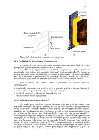 134




                      Drenos com incl. de 2% e
                            pingaduras
                                                                            Camada drenante




                    Coletor externo                                       Dreno interno


                                                             (a)                              (b)
               Figura 5.20 – Sistemas de drenagem em muros de arrimo.
     2B¥A@62876¥620¤4320(%¢# !¤©§¦ ¥¤¢ 
     C ' 5  1 9   '    $ $    5  1 ) ' $  $  $         ¨ ¡ ¡ £¡

            As cortinas diferem estruturalmente dos muros de arrimo, por serem flexíveis e terem
    peso próprio desprezível em face das demais forças atuantes.
            Baseados em seu tipo estrutural e esquema de carregamento, as cortinas podem ser
    classificadas como cortinas sem ancoragem (cantilever) e cortinas ancoradas. Por sua vez, as
    cortinas ancoradas podem ser subdividas em cortinas de extremidade livre ou de extremidade
    fixa, de acordo com a profundidade de penetração da estaca prancha no solo (ficha),
    resultando esta diversidade, em diferentes métodos de cálculo, como veremos adiante.
           Para o cálculo das cortinas admite-se geralmente as seguintes hipóteses
    simplificadoras:
D       distribuição hidrostática das pressões ativas e passivas, similar às teorias clássicas de
        distribuição de empuxo do solo sobre estruturas de contenção.
D       ângulo de atrito entre o solo -cortina é considerado nulo
D       flexibilidade da cortina negligenciada.
     b4$ ¤P8¥8YX¢¢VT20B¥SQ2B¤P2@IGF§¦ ¥¤¢ 
    a 1 $ `   5  ' W R $ U  1 ) ' 5  R $    5  1 ) H ¡E¡ ¡ £¡

            São usadas para estabilizar pequenas alturas de solo. Em geral, são usadas como
    estruturas temporárias de suporte, podendo, no caso de solos arenosos e com pedregulhos,
    serem usadas como estruturas permantes. Uma cortina sem ancoragem resiste ao empuxo
    devido ao seu engastamento no solo e, portanto, é necessário existir um comprimento mínimo
    de embutimento da estaca no solo, abaixo do fundo da escavação, que garanta o equilíbrio,
    com margem de segurança adequada. A estabilidade de uma cortina de estaca prancha sem
    ancoragem ou em balanço é somente devido à resistência passiva desenvolvida abaixo da
    superfície do terreno e do mesmo lado da escavação. O modo de ruptura é por rotação no
    entorno do ponto o, conforme mostra a fig. 5.21a, consequentemente, a resistência passiva
    atua tanto na frente da cortina, acima do ponto o, como na parte posterior da cortina, abaixo
    do ponto o (fig. 5.21b). Em geral, adota-se para projetos uma simplificação (fig 5.21c),
 