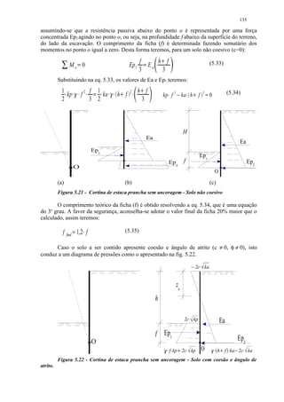 135

assumindo-se que a resistência passiva abaixo do ponto o é representada por uma força
concentrada Ep2 agindo no ponto o, ou seja, na profundidade f abaixo da superfície do terreno,
do lado da escavação. O comprimento da ficha (f) é determinada fazendo somatário dos
momentos no ponto o igual a zero. Desta forma teremos, para um solo não coesivo (c=0):
             
                                                                                          f    h f         £                                                       (5.33)
                          Mo 0                                                    Ep 1      Ea
                                       ¡
                                                                                          3   ¢ 3
          Substituindo na eq. 5.33, os valores de Ea e Ep1 teremos:
            1                                      2       f 1                    2       h f                                                                                   (5.34)
                                                                                                               kp f 3 ka h f                               3
                                                                                          
              kp                           f                   ka           h f
                                                                                                                  
                                                                                                                         
                                                                                                                                                 
                                                                                                                                                               
                                                                                                                                                                   0
            2       ¤                §¦¤
                                    ¤ ¥                ¤   3 2
                                                            ¨    ¤    ©¦¤
                                                                     ¤ ¥              ¤    3



                                                                                                                              H
                                                                                                  Ea
                                                                                                                                                                                        Ea
                                                           Ep1
                                                                                                                                                       Ep1
                                                                                                                       Ep2    f                                                               Ep2
                                    O
                                                                                                                                                                       O

          (a)                                                                   (b)                                                                                (c)
          Figura 5.21 - Cortina de estaca prancha sem ancoragem - Solo não coesivo

       O comprimento teórico da ficha (f) é obtido resolvendo a eq. 5.34, que é uma equação
do 3o grau. A favor da segurança, aconselha-se adotar o valor final da ficha 20% maior que o
calculado, assim teremos:

                f                     1,2 f                                    (5.35)
                        final   


      Caso o solo a ser contido apresente coesão e ângulo de atrito (c ≠ 0, φ ≠ 0), isto
conduz a um diagrama de pressões como o apresentado na fig. 5.22.
                                                                                                                                                     2c ka
                                                                                                                                                       



                                                                                                                         zo
                                                                                                       h

                                                                                                                              2c kp       
                                                                                                                                                                           Ea
                                                                                                       f Ep1
                                                           O                                                                                                                            Ep2
                                                                                                               
                                                                                                                     f kp 2c kp                         O        #!   h f ka 2c ka
                                                                                                                                                                           $       %     

          Figura 5.22 - Cortina de estaca prancha sem ancoragem - Solo com coesão e ângulo de
atrito.
 