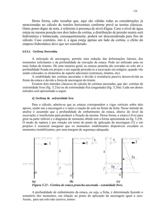 136


       Desta forma, cabe ressaltar que, aqui são válidas todas as considerações já
mencionadas no cálculo de tensões horizontais conforme prevê as teorias clássicas.
Outro ponto digno de nota, é referente à presença de nível d'água. Caso o nível de água
esteja na mesma posição nos dois lados da cortina, a distribuição de pressão neutra será
hidrostática e balanceada, consequentemente, poderá ser desconsiderada para fins de
cálculo. Caso contrário, isto é, a água esteja apenas um lado da cortina. o efeito do
empuxo hidrostático deve que ser considerado.
 ¥¢0#)'#!©¨ §¦ ¥¤¢ 
$  1    ( % $       ¡ ¡ ¡ £¡


        A utilização de ancoragens, permite uma redução das deformações laterais, dos
momentos solicitantes e da profundidade de cravação da estaca. Pode ser utilizado uma ou
mais linhas de tirantes. De uma maneira geral, as estacas prancha são cravadas no solo até a
profundidade fixada em projeto e em seguida procede-se a escavação em estágios, quando vão
sendo colocados os elementos de suporte adicionais (estroncas, tirantes, etc).
        A estabilidade das cortinas ancoradas é devido à resistência passiva desenvolvida na
frente da estaca e devido a força de ancoragem do tirante.
        Existem dois métodos clássicos de cálculo de cortinas ancoradas, que são: cortinas de
extremidade livre (fig. 5.23a) ou de extremidade fixa (engastada) (fig. 5.24a). Cada um destes
métodos será apresentado a seguir.
           6)I !H¥¢F1 E¢6C)B@97)¤6543
          8  G 8 1   D 8   A 8 8 1 $       2

        Para o cálculo, admite-se que as estacas correspondem a vigas verticais sobre dois
apoios, sendo um a ancoragem e o outro a reação do solo na frente da ficha. Nesse método de
analise é assumido que a profundidade de embutimento da estaca, abaixo do nível da
escavação, é insuficiente para produzir a fixação da mesma. Dessa forma, a estaca é livre para
girar na parte inferior e o diagrama de momento obtido tem a forma apresentada na fig. 5.23b.
O modo de ruptura é por rotação em torno do ponto de aplicação da ancoragem (T) e em
projetos é essencial assegurar que os momentos estabilizantes disponíveis excedam os
momentos instabilizantes, por uma margem de segurança adequada.


                                                               h1        h1
                              T                            T                              T

                                         h                          h
                                                                                     Ea

                                         f                              Ep
                                                                    f
              O
                                                     O                        O
          (a)                          (b)                              (c)
          Figura 5.23 - Cortina de estaca prancha ancorada - extemidade livre.

      A profundidade de embutimento da estaca, ou seja, a ficha, é determinada fazendo o
somatório dos momentos, em relação ao ponto de aplicação da ancoragem igual a zero.
Assim, para um solo não coesivo, temos:
 