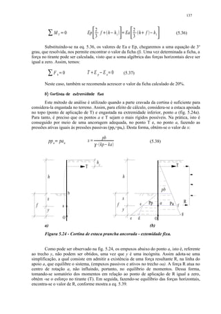 137


                                                        2                                                    2
                   MT               0       Ep            f             £       h h1¤               Ea         h f       £   ¤    h1           (5.36)
                            ¡
                                                        3      ¢
                                                                                            ¥
                                                                                                             3
                                                                                                             ¢

        Substituindo-se na eq. 5.36, os valores de Ea e Ep, chegaremos a uma equação de 3o
grau, que resolvida, nos permite encontrar o valor da ficha (f). Uma vez determinada a ficha, a
força no tirante pode ser calculada, visto que a soma algébrica das forças horizontais deve ser
igual a zero. Assim, temos:
         ¦

                   Fh 0 §                   T Ep Ea 0
                                                    ¨              ©                           (5.37)

       Neste caso, também se recomenda acrescer o valor da ficha calculado de 20%.
        
        

                    A2 @868' 76) 4310($ 
                   % ! 9 ) ' % ! 5   2 ) ) '  % #! 

       Este método de análise é utilizado quando a parte cravada da cortina é suficiente para
considera-la engastada no terreno. Assim, para efeito de cálculo, considera-se a estaca apoiada
no topo (ponto de aplicação de T) e engastada na extremidade inferior, ponto a (fig. 5.24a).
Para tanto, é preciso que os pontos a e T sejam o mais rígidos possíveis. Na prática, isto é
conseguido por meio de uma ancoragem adequada, no ponto T e, no ponto a, fazendo as
pressões ativas iguais às pressões passivas (ppa=paa). Desta forma, obtém-se o valor de x:

                                                                        pb
                 pp a pa a                  x   C       E FD                                                                 (5.38)
                    B
                                                                       kp kaG



                                                           h1
                                            T                                                                                                  T

         h                                                                                      h

                                                                                                                                        pb
                                        b
        x                                                                                       x
                                                                                                                     c       Pp        .a    Pa f        R
  f                             a                                                       f
        y                                                                                       y
                                                                                                                                                    .g
                                O                                                                        e       d                O
       a)                                                                                                                    (b)
       Figura 5.24 - Cortina de estaca prancha ancorada - extemidade fixa.


       Como pode ser observado na fig. 5.24, os empuxos abaixo do ponto a, isto é, referente
ao trecho y, não podem ser obtidos, uma vez que y é uma incógnita. Assim adota-se uma
simplificação, a qual consiste em admitir a existência de uma força resultante R, na linha do
apoio a, que equilibre o sistema, (empuxos passivos e ativos no trecho oa). A força R atua no
centro de rotação a, não influindo, portanto, no equilíbrio de momentos. Dessa forma,
tomando-se somatório dos momentos em relação ao ponto de aplicação de R igual a zero,
obtém -se o esforço no tirante (T). Em seguida, fazendo-se equilíbrio das forças horizontais,
encontra-se o valor de R, conforme mostra a eq. 5.39.
 