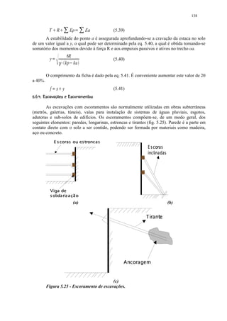 138

                                 ¡              ¡
          T             R             Ep   ¢        Ea   (5.39)
      A estabilidade do ponto a é assegurada aprofundando-se a cravação da estaca no solo
de um valor igual a y, o qual pode ser determinado pela eq. 5.40, a qual é obtida tomando-se
somatório dos momentos devido à força R e aos empuxos passivos e ativos no trecho oa.
                                      6R
           y   C          ¤ ¥£                           (5.40)
                                     kp ka
                                      ¦

         O comprimento da ficha é dado pela eq. 5.41. É conveniente aumentar este valor de 20
a 40%.
           f x y   ¨ §                                   (5.41)
38')@81 5431)'$ ©
6BA 2 9 #76!  2 20( #%#!    

       As escavações com escoramentos são normalmente utilizadas em obras subterrâneas
(metrôs, galerias, túneis), valas para instalação de sistemas de águas pluviais, esgotos,
adutoras e sub-solos de edifícios. Os escoramentos compõem-se, de um modo geral, dos
seguintes elementos: paredes, longarinas, estroncas e tirantes (fig. 5.25). Parede é a parte em
contato direto com o solo a ser contido, podendo ser formada por materiais como madeira,
aço ou concreto.        Xdcb`8Y XUQUTSQIGEC
                       D R F a HP D W V H D RP H F D
                                                                                    ‡†„ uy
                                                                                   € …ƒ ‚ €
                                                                               € …I„… i‰ˆ ‡ i‰ˆ
                                                                                    ‘ 




                   rqR
                  W p
           HrxuR Qup tgD e
               w P R s ihf GH
                       fv f
                                          (a)                                                      (b)

                                                                           Sr˜dl—ki
                                                                           fm “ ™ j




                                                               ˜gEd˜ub”’
                                                              h f e ™— – • “


                                           (c)
         Figura 5.25 - Escoramento de escavações.
 