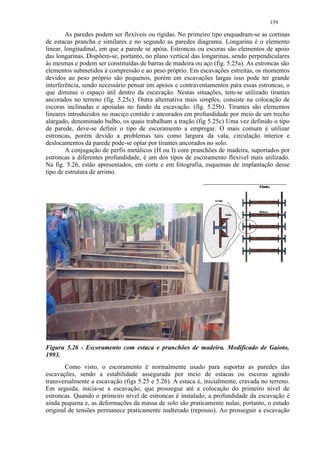 139

        As paredes podem ser flexíveis ou rígidas. No primeiro tipo enquadram-se as cortinas
de estacas prancha e similares e no segundo as paredes diagrama. Longarina é o elemento
linear, longitudinal, em que a parede se apóia. Estroncas ou escoras são elementos de apoio
das longarinas. Dispõem-se, portanto, no plano vertical das longarinas, sendo perpendiculares
às mesmas e podem ser constituídas de barras de madeira ou aço (fig. 5.25a). As estroncas são
elementos submetidos à compressão e ao peso próprio. Em escavações estreitas, os momentos
devidos ao peso próprio são pequenos, porém em escavações largas isso pode ter grande
interferência, sendo necessário pensar em apoios e contraventamentos para essas estroncas, o
que diminui o espaço útil dentro da escavação. Nestas situações, tem-se utilizado tirantes
ancorados no terreno (fig. 5.25c). Outra alternativa mais simples, consiste na colocação de
escoras inclinadas e apoiadas no fundo da escavação. (fig. 5.25b). Tirantes são elementos
lineares introduzidos no maciço contido e ancorados em profundidade por meio de um trecho
alargado, denominado bulbo, os quais trabalham a tração (fig 5.25c) Uma vez definido o tipo
de parede, deve-se definir o tipo de escoramento a empregar. O mais comum é utilizar
estroncas, porém devido a problemas tais como largura da vala, circulação interior e
deslocamentos da parede pode-se optar por tirantes ancorados no solo.
        A conjugação de perfis metálicos (H ou I) com pranchões de madeira, suportados por
estroncas a diferentes profundidade, é um dos tipos de escoramento flexível mais utilizado.
Na fig. 5.26, estão apresentados, em corte e em fotografia, esquemas de implantação desse
tipo de estrutura de arrimo.




Figura 5.26 - Escoramento com estaca e pranchões de madeira. Modificado de Gaioto,
1993.
       Como visto, o escoramento é normalmente usado para suportar as paredes das
escavações, sendo a estabilidade assegurada por meio de estacas ou escoras agindo
transversalmente a escavação (figs 5.25 e 5.26). A estaca é, inicialmente, cravada no terreno.
Em seguida, inicia-se a escavação, que prossegue até a colocação do primeiro nível de
estroncas. Quando o primeiro nível de estroncas é instalado, a profundidade da escavação é
ainda pequena e, as deformações da massa de solo são praticamente nulas, portanto, o estado
original de tensões permanece praticamente inalterado (repouso). Ao prosseguir a escavação
 
