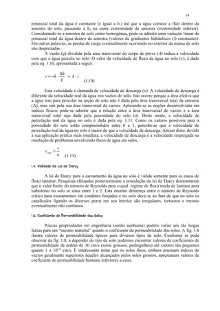 14

potencial total da água é constante (e igual a h1) até que a água comece a fluir dentro da
amostra de solo, passando a h2 na outra extremidade da amostra (extremidade inferior).
Considerando-se a amostra de solo como homogênea, pode-se admitir uma variação linear do
potencial total da água dentro da amostra (valores de gradientes hidráulicos (i) constantes).
Em outras palavras, as perdas de carga eventualmente ocorrendo no exterior da massa de solo
são desprezadas.
       A vazão (q) dividida pela área transversal do corpo de prova (A) indica a velocidade
com que a água percola no solo. O valor da velocidade de fluxo da água no solo (v), é dado
pela eq. 1.10, apresentada a seguir.

                          ∆h
           v = −k ⋅          = k⋅i
                          L                  (1.10)

       Esta velocidade é chamada de velocidade de descarga (v). A velocidade de descarga é
diferente da velocidade real da água nos vazios do solo. Isto ocorre porque a área efetiva que
a água tem para percolar na seção de solo não é dada pela área transversal total da amostra
(A), mas sim pela sua área transversal de vazios. Aplicando-se as noções desenvolvidas em
índices físicos pode-se admitir que a relação entre a área transversal de vazios e a área
transversal total seja dada pela porosidade do solo (n). Deste modo, a velocidade de
percolação real da água no solo é dada pela eq. 1.11. Como os valores possíveis para a
porosidade do solo estão compreendidos entre 0 e 1, percebe-se que a velocidade de
percolação real da água no solo é maior do que a velocidade de descarga. Apesar disto, devido
a sua aplicação prática mais imediata, a velocidade de descarga é a velocidade empregada na
resolução de problemas envolvendo fluxo de água em solos.
                      v
           v real =
                      n      (1.11)
 ($!¦¦¦  ¦¨¦¤£ ¢ 
' % # §      §    § © § ¥ ¡ ¡




        A lei de Darcy para o escoamento da água no solo é válida somente para os casos de
fluxo laminar. Pesquisas efetuadas posteriormente a postulação da lei de Darcy demostraram
que o valor limite do número de Reynolds para o qual regime de fluxo muda de laminar para
turbulento no solo se situa entre 1 e 2. Esta enorme diferença entre o número de Reynolds
crítico para escoamentos em condutos forçados e no solo deve-se ao fato de que no solo os
canalículos ligando os diversos poros em seu interior são irregulares, tortuosos e mesmo
eventualmente não contínuos.
 I2 ¤QI¦¦  © G¤ED!A@8 4% (6431) ¢ 
H © 2 P H 2    §  F §  C #  B    9 7   5  2 0 ¡ ¡




        Poucas propriedades em engenharia (senão nenhuma) podem variar em tão largas
faixas para um “mesmo material” quanto o coeficiente de permeabilidade dos solos. A fig. 1.8
ilustra valores de permeabilidade típicos para diversos tipos de solo. Conforme se pode
observar da fig. 1.8, a depender do tipo de solo podemos encontrar valores de coeficientes de
permeabilidade da ordem de 10 cm/s (solos grossos, pedregulhos) até valores tão pequenos
quanto 1 x 10-10 cm/s. É interessante notar que os solos finos, embora possuam índices de
vazios geralmente superiores àqueles alcançados pelos solos grossos, apresentam valores de
coeficiente de permeabilidade bastante inferiores a estes.
 
