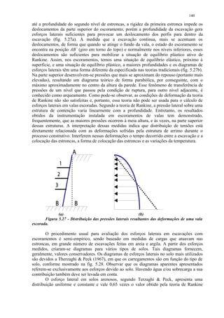 140

até a profundidade do segundo nível de estroncas, a rigidez da primeira estronca impede os
deslocamentos da parte superior do escoramento, porém a profundidade da escavação gera
esforços laterais suficientes para provocar um deslocamento dos perfis para dentro da
escavação (fig. 5.27a). Á medida que a escavação continua, mais se acentuam os
deslocamentos, de forma que quando se atinge o fundo da vala, o estado do escoramento se
encontra na posição AB` (giro em torno do topo) e normalmente nos níveis inferiores, esses
deslocamentos são suficientes para mobilizar a situação de equilíbrio plástico ativo de
Rankine. Assim, nos escoramentos, temos uma situação de equilíbrio elástico, próximo à
superficie, e uma situação de equilíbrio plástico, a maiores profundidades e os diagramas de
esforços laterais têm uma forma diferente da especificada nas teorias tradicionais (fig. 5.27b).
Na parte superior desenvolvem-se pressões que mais se aproximam do repouso (portanto mais
elevadas), resultando um diagrama teórico de forma parabólica, por conseguinte, com o
máximo aproximadamente no centro da altura da parede. Esse fenômeno de transferência de
pressões de um nível que passou pela condição de ruptura, para outro nível adjacente, é
conhecido como arqueamento. Como pode-se observar, as condições de deformação da teoria
de Rankine não são satisfeitas e, portanto, essa teoria não pode ser usada para o cálculo de
esforços laterais em valas escoradas. Segundo a teoria de Rankine, a pressão lateral sobre uma
estrutura de contenção varia linearmente com a profundidade. Entretanto, os resultados
obtidos da instrumentação instalada em escoramentos de valas tem demonstrado,
frequentemente, que as maiores pressões ocorrem à meia altura, e às vezes, na parte superior
dessas estruturas. A interpretação dessas medidas indica que distribuição de tensões está
diretamente relacionada com as deformações sofridas pela estrutura de arrimo durante o
processo construtivo. Interferem nessas deformações o tempo decorrido entre a escavação e a
colocação das estroncas, a forma de colocação das estroncas e as variações da temperatura.
                          £
                      ¤
                  ¥
             ¦

                 ¡ ¢           
              (a)                                            (b)
       Figura 5.27 - Distribuição das pressões laterais resultantes das deformações de uma vala
escorada.

        O procedimento usual para avaliação dos esforços laterais em escavações com
escoramentos é semi-empírico, sendo baseado em medidas de cargas que atuavam nas
estroncas, em grande número de escavações feitas em areia e argila. A partir dos esforços
medidos, criaram-se diagramas para vários tipos de solos. Tais diagramas fornecem,
geralmente, valores conservadores. Os diagramas de esforços laterais no solo mais utilizados
são devidos a Therzaghi  Peck (1967), em que os carregamentos são em função do tipo de
solo, conforme mostrado na fig. 5.28. Observar que os diagramas aparentes apresentados
referem-se exclusivamente aos esforços devido ao solo. Havendo água e/ou sobrecarga a sua
contribuição também deve ser levada em conta.
        O esforço lateral em solos arenosos, segundo Terzaghi  Peck, apresenta uma
distribuição uniforme e constante e vale 0,65 vezes o valor obtido pela teoria de Rankine
 