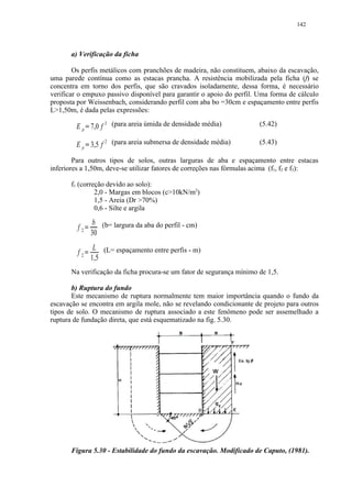 142




       a) Verificação da ficha

        Os perfis metálicos com pranchões de madeira, não constituem, abaixo da escavação,
uma parede contínua como as estacas prancha. A resistência mobilizada pela ficha (f) se
concentra em torno dos perfis, que são cravados isoladamente, dessa forma, é necessário
verificar o empuxo passivo disponível para garantir o apoio do perfil. Uma forma de cálculo
proposta por Weissenbach, considerando perfil com aba bo =30cm e espaçamento entre perfis
L1,50m, é dada pelas expressões:

        E p 7,0 f 2 (para areia úmida de densidade média)
                       
                                                                       (5.42)

        E p 3,5 f 2 (para areia submersa de densidade média)
                       
                                                                       (5.43)

        Para outros tipos de solos, outras larguras de aba e espaçamento entre estacas
inferiores a 1,50m, deve-se utilizar fatores de correções nas fórmulas acima (f1, f2 e f3):

       f1 (correção devido ao solo):
                2,0 - Margas em blocos (c10kN/m2)
                1,5 - Areia (Dr 70%)
                0,6 - Silte e argila

                          b (b= largura da aba do perfil - cm)
         f2       ¡




                          30
                           L (L= espaçamento entre perfis - m)
         f2   ¡




                          1,5
       Na verificação da ficha procura-se um fator de segurança mínimo de 1,5.

       b) Ruptura do fundo
       Este mecanismo de ruptura normalmente tem maior importância quando o fundo da
escavação se encontra em argila mole, não se revelando condicionante de projeto para outros
tipos de solo. O mecanismo de ruptura associado a este fenômeno pode ser assemelhado a
ruptura de fundação direta, que está esquematizado na fig. 5.30.




       Figura 5.30 - Estabilidade do fundo da escavação. Modificado de Caputo, (1981).
 