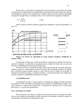 143


       Nestes casos, o coeficiente de segurança da vala com relação ao mecanismo de ruptura
de fundo pode ser obtido através da comparação do carregamento do lado externo da vala com
a capacidade de carga do solo calculada, por exemplo, através da teoria geral de capacidade
de carga de Terzaghi. Para as condições da fig. 5.30, o coeficiente de segurança é dado por:

                         c Nc¡
              Fs       ¡ ¢                      (5.44)
                             H q £

        onde Nc pode ser obtido conforme sugerido por Skempton e que está apresentado na
fig. 5.31.


                                                                                  q




                                                                                      H



                                                                            B


      Figura 5.31 Fatores de capacidade de carga segundo skempton. Modificado de
Caputo, (1981).

       É importante ressaltar que a ficha da parede de contenção tem atuação favorável no
sentido de aumentar o coeficiente de segurança contra a ruptura de fundo, uma vez que esta
aumenta a estabilidade pelo acréscimo de sobrecarga.
       Em solos arenosos, em presença de água, o fluxo para dentro da escavação, pela base,
tenderá a promover o aparecimento de areia movediça. Há necessidade, portanto, de impedir
que as pressões neutras geradas superem o peso total de solo no fundo da escavação. O
controle da percolação de água, o aumento da ficha e a colocação de filtros são medidas que
auxiliam a garantir a estabilidade do fundo da escavação.

           c) Estabilidade geral

       A estabilidade de todo o sistema pode ser calculada por qualquer método de cálculo
de equilíbrio limite, normalmente empregado para avaliação da estabilidade de taludes. Nos
casos normais os valores mais aceitos para o coeficiente de segurança são 1,3 para obras
provisorias, e 1,5, para obras permanentes.
 ©)7 ©54'0)'%# ¦ ¨©¨¦¤
 ( 8 6  3 2 1   (  $  !    ¥ ¥ ¥ §¥


       Nas escavações a céu aberto, é sempre mais econômico prever a execução de taludes
sem ou com bermas do que paredes verticais escoradas ou ancoradas, levando-se sempre em
consideração a resistência ao cisalhamento do solo.
 