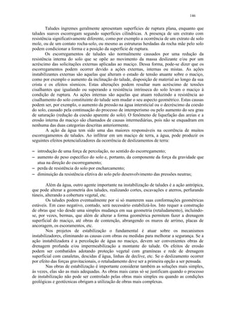 146


            Taludes íngremes geralmente apresentam superfícies de ruptura plana, enquanto que
    taludes suaves escorregam segundo superfícies cilíndricas. A presença de um extrato com
    resistência significativamente diferente, como por exemplo a ocorrência de um extrato de solo
    mole, ou de um contato rocha-solo, ou mesmo as estruturas herdadas da rocha mãe pelo solo
    podem condicionar a forma e a posição da superfície de ruptura.
            Os escorregamentos de taludes são normalmente causados por uma redução da
    resistência interna do solo que se opõe ao movimento da massa deslizante e/ou por um
    acréscimo das solicitações externas aplicadas ao maciço. Dessa forma, pode-se dizer que os
    escorregamentos podem ocorrer devido a ações externas, internas ou mistas. As ações
    instabilizantes externas são aquelas que alteram o estado de tensão atuante sobre o maciço,
    como por exemplo o aumento da inclinação do talude, disposição de material ao longo da sua
    crista e os efeitos sísmicos. Estas alterações podem resultar num acréscimo de tensões
    cisalhantes que igualando ou superando a resistência intrínseca do solo levam o maciço à
    condição de ruptura. As ações internas são aquelas que atuam reduzindo a resistência ao
    cisalhamento do solo constituinte do talude sem mudar o seu aspecto geométrico. Estas causas
    podem ser, por exemplo, o aumento da pressão na água intersticial ou o decréscimo da coesão
    do solo, causado pela continuação do processo de intemperismo ou pelo aumento do seu grau
    de saturação (redução da coesão aparente do solo). O fenômeno de liquefação das areias e a
    erosão interna do maciço são chamados de causas intermediárias, pois não se enquadram em
    nenhuma das duas categorias descritas anteriormente.
            A ação da água tem sido uma das maiores responsáveis na ocorrência de muitos
    escorregamentos de taludes. Ao infiltrar em um maciço de terra, a água, pode produzir os
    seguintes efeitos potencializadores da ocorrência de deslizamentos de terra:

 




      introdução de uma força de percolação, no sentido do escorregamento;
 




      aumento do peso específico do solo e, portanto, da componente da força da gravidade que
      atua na direção do escorregamento;
 




      perda de resistência do solo por encharcamento;
 




      diminuição da resistência efetiva do solo pelo desenvolvimento das pressões neutras;

            Além da água, outro agente importante na instabilização de taludes é a ação antrópica,
    que pode alterar a geometria dos taludes, realizando cortes, escavações e aterros, perfurando
    túneis, alterando a cobertura vegetal, etc.
            Os taludes podem eventualmente por si só manterem suas conformações geométricas
    estáveis. Em caso negativo, contudo, será necessário estabilizá-los. Isto requer a construção
    de obras que vão desde uma simples mudança em sua geometria (retaludamento), incluindo-
    se, por vezes, bermas, que além de alterar a forma geométrica permitem fazer a drenagem
    superficial do maciço, até obras de contenção, abrangendo os muros de arrimo, placas de
    ancoragem, os escoramentos, etc.
            Nos projetos de estabilização o fundamental é atuar sobre os mecanismos
    instabilizadores, eliminando as causas com obras ou medidas para melhorar a segurança. Se a
    ação instabilizadora é a percolação de água no maciço, devem ser convenientes obras de
    drenagem profunda e/ou impermeabilização a montante do talude. Os efeitos de erosão
    podem ser combatidos adotando proteção vegetal com gramíneas e rede de drenagem
    superficial com canaletas, descidas d`água, linhas de declive, etc. Se o deslizamento ocorrer
    por efeito das forças gravitacionais, o retaludamento deve ser a primeira opção a ser pensada.
            Nas obras de estabilização é importante considerar também as soluções mais simples,
    às vezes, elas são as mais adequadas. As obras mais caras só se justificam quando o processo
    de instabilização não pode ser controlado pelas obras mais simples ou quando as condições
    geológicas e geotécnicas obrigam a utilização de obras mais complexas.
 