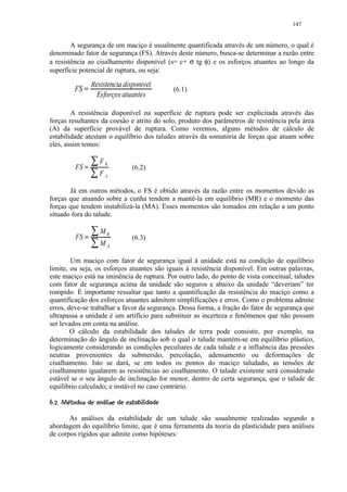 147


        A segurança de um maciço é usualmente quantificada através de um número, o qual é
denominado fator de segurança (FS). Através deste número, busca-se determinar a razão entre
a resistência ao cisalhamento disponível (s= c+ σ tg φ) e os esforços atuantes ao longo da
superfície potencial de ruptura, ou seja:

                                   Resistência disponível
              FS    
                                                            (6.1)
                                     Esforços atuantes

        A resistência disponível na superfície de ruptura pode ser explicitada através das
forças resultantes da coesão e atrito do solo, produto dos parâmetros de resistência pela área
(A) da superfície provável de ruptura. Como veremos, alguns métodos de cálculo de
estabilidade atestam o equilíbrio dos taludes através da somatória de forças que atuam sobre
eles, assim temos:
                                   ¢
                       ¡                       FR
              FS               ¢                    (6.2)
                                               FA

       Já em outros métodos, o FS é obtido através da razão entre os momentos devido as
forças que atuando sobre a cunha tendem a mantê-la em equilíbrio (MR) e o momento das
forças que tendem instabilizá-la (MA). Esses momentos são tomados em relação a um ponto
situado fora do talude.
                                           £
                                               MR
              FS           V           £            (6.3)
                                               MA

        Um maciço com fator de segurança igual à unidade está na condição de equilíbrio
limite, ou seja, os esforços atuantes são iguais à resistência disponível. Em outras palavras,
este maciço está na iminência de ruptura. Por outro lado, do ponto de vista conceitual, taludes
com fator de segurança acima da unidade são seguros e abaixo da unidade “deveriam” ter
rompido. É importante ressaltar que tanto a quantificação da resistência do maciço como a
quantificação dos esforços atuantes admitem simplificações e erros. Como o problema admite
erros, deve-se trabalhar a favor da segurança. Dessa forma, a fração do fator de segurança que
ultrapassa a unidade é um artifício para substituir as incerteza e fenômenos que não possam
ser levados em conta na análise.
        O cálculo da estabilidade dos taludes de terra pode consistir, por exemplo, na
determinação do ângulo de inclinação sob o qual o talude mantém-se em equilíbrio plástico,
logicamente considerando as condições peculiares de cada talude e a influência das pressões
neutras provenientes da submersão, percolação, adensamento ou deformações de
cisalhamento. Isto se dará, se em todos os pontos do maciço taludado, as tensões de
cisalhamento igualarem as resistências ao cisalhamento. O talude existente será considerado
estável se o seu ângulo de inclinação for menor, dentro de certa segurança, que o talude de
equilibrio calculado; e instável no caso contrário.
¤

     '8' 276#4 3#% 2')'%#! ©§¦ ¥
      $ 101 5 $      10 (  $        ¨ ¥

       As análises da estabilidade de um talude são usualmente realizadas segundo a
abordagem do equilíbrio limite, que é uma ferramenta da teoria da plasticidade para análises
de corpos rígidos que admite como hipóteses:
 