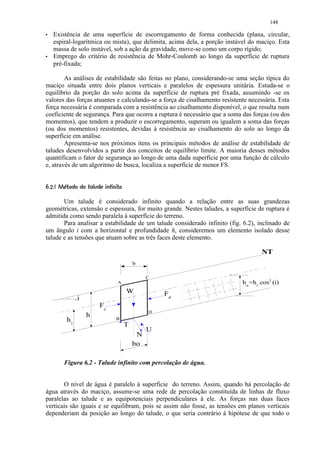 148
        Existência de uma superfície de escorregamento de forma conhecida (plana, circular,
        espiral-logarítmica ou mista), que delimita, acima dela, a porção instável do maciço. Esta
        massa de solo instável, sob a ação da gravidade, move-se como um corpo rígido;
        Emprego do critério de resistência de Mohr-Coulomb ao longo da superfície de ruptura
        pré-fixada;

        As análises de estabilidade são feitas no plano, considerando-se uma seção típica do
maciço situada entre dois planos verticais e paralelos de espessura unitária. Estuda-se o
equilibrio da porção do solo acima da superfície de ruptura pré fixada, assumindo -se os
valores das forças atuantes e calculando-se a força de cisalhamento resistente necessária. Esta
força necessária é comparada com a resistência ao cisalhamento disponível, o que resulta num
coeficiente de segurança. Para que ocorra a ruptura é necessário que a soma das forças (ou dos
momentos), que tendem a produzir o escorregamento, superam ou igualem a soma das forças
(ou dos momentos) resistentes, devidas à resistência ao cisalhamento do solo ao longo da
superfície em análise.
        Apresenta-se nos próximos itens os principais métodos de análise de estabilidade de
taludes desenvolvidos a partir dos conceitos de equilíbrio limite. A maioria desses métodos
quantificam o fator de segurança ao longo de uma dada superfície por uma função de cálculo
e, através de um algoritmo de busca, localiza a superfície de menor FS.

      1431)£% $ ©§¥¤ £¡
     ( 0( 2 0( '  # !        ¨ ¦¢ ¢


       Um talude é considerado infinito quando a relação entre as suas grandezas
geométricas, extensão e espessura, for muito grande. Nestes taludes, a superfície de ruptura é
admitida como sendo paralela á superfície do terreno.
       Para analisar a estabilidade de um talude considerado infinito (fig. 6.2), inclinado de
um ângulo i com a horizontal e profundidade h, consideremos um elemento isolado desse
talude e as tensões que atuam sobre as três faces deste elemento.

                                                                                       NT
                                                   b

                                                        C
                                           A                                    hw=h1.cos2 (i)
                                               W            Fd
                    .i
                                 Fe
                                                        D
                         h
               h1                         B
                                               T
                                                        U
                                                    N
                                                   bo

             Figura 6.2 - Talude infinito com percolação de água.


       O nível de água é paralelo á superficie do terreno. Assim, quando há percolação de
água através do maciço, assume-se uma rede de percolação constituída de linhas de fluxo
paralelas ao talude e as equipotenciais perpendiculares à ele. As forças nas duas faces
verticais são iguais e se equilibram, pois se assim não fosse, as tensões em planos verticais
dependeriam da posição ao longo do talude, o que seria contrário à hipótese de que todo o
 