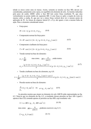149

talude se move como uma só massa. Assim, somente as tensões na face BD, devem ser
consideradas, juntamente com o peso, no equilibrio do elemento de solo. As tensões induzidas
pelo peso da cunha ABDC sobre a face BD tem como força resultante W, que atua
verticalmente no ponto médio do segmento BD. A esta força se opõe a reação do resto do
maciço sobre a cunha, R, que por ser a única força vertical deve ter o mesmo ponto de
aplicação de W. As forças de empuxo lateral (Fe e Fd), são iguais e tem a mesma linha de
ação. Para o elemento considerado temos:
            Força peso:

            W                   ¡        h               ¢       h1       ¦ ¥£
                                                                            ¤          b h1 b              £ §¤ ¤                          (6.4)
                                                                                                                        sat

            Componente normal da força peso:

            N           ¡               W cos i      ¤                         ¡               h       ¢   h1       ¦ ¥§¤
                                                                                                                      ¤ £      b       h1 b £ §¤ ¤              ¤   cos i                                          (6.5)
                                                                                                                                                      sat

            Componente cisalhante da força peso:

            T       ¡                   W sen i  ¤                         ¡                   h   ¢       h1       ¦ ¨£
                                                                                                                      ¤     b h1 b         £ ©¤ ¤           ¤   sen i                                              (6.6)
                                                                                                                                                     sat

            Tensão normal na base do elemento:

            ¡                           N                                             mas como,                                       ¡      b                 , então temos:
                n
                                                                                                                               BD
                                         BD                                                                                                 cos i

                                           
                                                                b h                   h1                     
                                                                                                           h1 b ©                   cos2 i                                                                                          (6.7)
                                                                                                                                                       
                                                                                                                                                                                                              
                                                                                                                            sat                                                                                              2
                n                                                                                                                                                     h     h1          h1            sat             cos i
                                                                                                           b
            Tensão cisalhante na base do elemento, eq. 6.8:

 ¡ !       T
                ¢ ¤ ¥£ ¡
                    ¤                                b h                   h1              ¦       h1 b    £ §¤ ¤        sat
                                                                                                                               ¤   cos i sen i  ¤
                                                                                                                                                                    £                                      £ §¤                  ¤
                                                                                                                                                                            h   ¢       h1    ¦        h1              sat   cos i sen i
           BD                                                                                         b
            Pressão neutra na base do elemento:

                u                   $                        $                         2
                                                                                                           ou                                                             (6.9)
            #                           h w h 1 cos i                 %                                                 u   ¤ ¤ £ ¡    w   h 1 cos 2 i
                w


       As pressões neutras que atuam no elemento de solo ABCD estão representadas na fig.
6.2. Note-se que no elemento da fig. 6.2, a resultante dessas pressões na face AB é igual e
oposta à face CD, restando apenas as pressões na face BD, cuja resultante vale:

            U                          u BD '                    ' ' )
                                                                      (                        h 1 BD cos 2 i       '                                                     (6.10)
                                                                                       w



           mas como                                                                          b                          , podemos escrever a eq. 6.11.
                                                                  BD               0       cos i

            U       # $                                      h 1 b cos i                                                                   (6.11)
                                         w       % % %
 