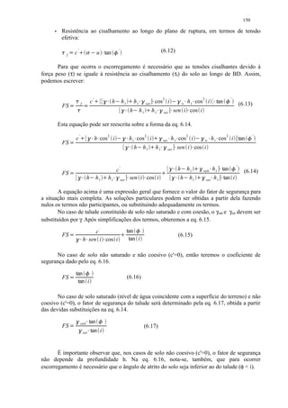 150
          Resistência ao cisalhamento ao longo do plano de ruptura, em termos de tensão
          efetiva:

          £ ¤¢ ¡ ¡  
            f       c'                           u tan
                                                     ¥                ¦     '                                                   (6.12)

       Para que ocorra o escorregamento é necessário que as tensões cisalhantes devido à
força peso (τ) se iguale à resistência ao cisalhamento (τf) do solo ao longo de BD. Assim,
podemos escrever:


                                           c'
                                                £ ¥ § ¡           h             h1
                                                                                          ¡       h1
                                                                                                       §¥             ¥   cos 2 i       ¥ ¥ ¨£
                                                                                                                                            §        h 1 cos 2 i        ¥   tan   ¦   '

          FS    ¡   ¡        f                                                                                  sat                              w                                                (6.13)
                                                                                    £ ¥ §     h        h1
                                                                                                                ¡     h1
                                                                                                                           §¥    sat      ¥ sen i cos i
                                                                                                                                               ¥
         Esta equação pode ser reescrita sobre a forma da eq. 6.14.


          FS    ¡       c'   ¥ ¥ § ¡            h cos 2 i                   ¥ ¥ ©£
                                                                                 §            h 1 cos 2 i             ¥ ¥ ¡
                                                                                                                           §    sat     h 1 cos 2 i           ¥ ¥ ¨£
                                                                                                                                                                 w
                                                                                                                                                                  §    h 1 cos 2 i tan                ¦   '

                                                                           £ ¥ §                  h         h1         ¥ §¥ ¡
                                                                                                                          h1          sat    sen i cos i  ¥

                                                                           c'
                                                                                                                                 £ ¥ § ¡     h       h1        ¥ ¥ ¡§ h 1 tan            ¦   '
                                                                                                                                                                                                    (6.14)
          FS    £ ¥ § ¡                h        h1       ¡       h1   §¥        sat   ¥       sen i cos i   ¥                   £ ¥ §         h       h1
                                                                                                                                                                su b

                                                                                                                                                              ¥ ¥ ¡
                                                                                                                                                                   §
                                                                                                                                                                 sat    h 1 tan i

       A equação acima é uma expressão geral que fornece o valor do fator de segurança para
a situação mais completa. As soluções particulares podem ser obtidas a partir dela fazendo
nulos os termos não participantes, ou substituindo adequadamente os termos.
       No caso de talude constituído de solo não saturado e com coesão, o γsub e γsat devem ser
substituídos por γ. Após simplificações dos termos, obteremos a eq. 6.15.

                                      c'                                        ¡     tan '        ¦
          FS
                ¥ ¥ § ¡          h sen i cos i               ¥                         tan i
                                                                                                                                             (6.15)


      No caso de solo não saturado e não coesivo (c'=0), então teremos o coeficiente de
segurança dado pelo eq. 6.16.

                ¡   tan '          ¦
          FS                                                                          (6.16)
                     tan i

       No caso de solo saturado (nível de água coincidente com a superfície do terreno) e não
coesivo (c'=0), o fator de segurança do talude será determinado pela eq. 6.17, obtida a partir
das devidas substituições na eq. 6.14.
                    § ¡      sub       ¥   tan   ¦       '

          FS                                                                                                (6.17)
                ¥ §              sat       tan i


       É importante observar que, nos casos de solo não coesivo (c'=0), o fator de segurança
não depende da profundidade h. Na eq. 6.16, nota-se, também, que para ocorrer
escorregamento é necessário que o ângulo de atrito do solo seja inferior ao do talude (φ  i).
 