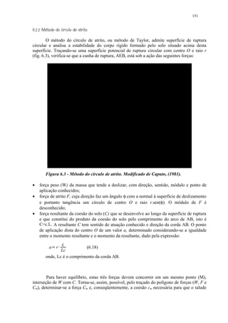 151

 © 20)(¢ $ # ¨¦£ ¤£ ¢ 
 1!© '   % !      © § ¥ ¡ ¡


        O método do círculo de atrito, ou método de Taylor, admite superfície de ruptura
circular e analisa a estabilidade do corpo rígido formado pelo solo situado acima desta
superfície. Traçando-se uma superfície potencial de ruptura circular com centro O e raio r
(fig. 6.3), verifica-se que a cunha de ruptura, AEB, está sob a ação das seguintes forças:




        Figura 6.3 - Método do círculo de atrito. Modificado de Caputo, (1981).

•   força peso (W) da massa que tende a deslizar, com direção, sentido, módulo e ponto de
    aplicação conhecidos;
•   força de atrito F, cuja direção faz um ângulo φ com a normal à superfície de deslizamento
    e portanto tangência um círculo de centro O e raio r.sen(φ). O módulo de F é
    desconhecido;
•   força resultante da coesão do solo (C) que se desenvolve ao longo da superfície de ruptura
    e que constitui do produto da coesão do solo pelo comprimento do arco de AB, isto é
    C=c.L. A resultante C tem sentido de atuação conhecido e direção da corda AB. O ponto
    de aplicação dista do centro O de um valor a, determinado considerando-se a igualdade
    entre o momento resultante e o momento da resultante, dado pela expressão:
                L
           a   3   r   4    (6.18)
                Lc
        onde, Lc é o comprimento da corda AB.



        Para haver equilíbrio, estas três forças devem concorrer em um mesmo ponto (M),
interseção de W com C. Torna-se, assim, possível, pelo traçado do polígono de forças (W, F e
Cm), determinar-se a força Cm e, conseqüentemente, a coesão cm necessária para que o talude
 