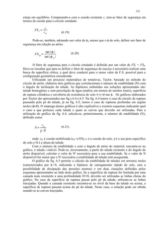 152

esteja em equilíbrio. Comparando-a com a coesão existente c, tem-se fator de segurança em
termos de coesão para o círculo estudado:

                       c
         FS c         cm                     (6.19)

       Pode-se, também, adotando um valor de φm menor que o φ do solo, definir um fator de
segurança em relação ao atrito:
                                     ¤
                           tan                        (6.20)
         FS   ¢ £¡               ¤
                          tan            m


        O fator de segurança para o círculo estudado é definido por um valor de FSc = FSφ.
Deve-se ressaltar que para se definir o fator de segurança do maciço é necessário realizar uma
busca da superfície crítica, a qual deve conduzir para o meno valor de F.S. possível para a
configuração geométrica considerada.
        Utilizando um processo matemático de tentativas, Taylor, baseado no método do
círculo de atrito, elaborou dois gráficos que correlacionam o número de estabilidade (N) com
o ângulo de inclinação do talude. As hipóteses embutidas nas soluções apresentadas são:
talude homogêneo e sem percolação de água (análise em termos de tensões totais), superfície
de ruptura cilíndrica e envoltória de resistência do solo τ=c+σ tan φ. Os gráficos elaborados
por Taylor são apresentados nas fig.s 6.4 e 6.5. Na fig. 6.4 temos o caso do círculo de ruptura
passando pelo pé do talude, já na fig. 6.5, temos o caso de rupturas profundas em argilas
moles (φ=0). O emprego destes gráficos é alto explicativo e existem esquemas indicando qual
o caso a que pertence cada talude e quais as curvas que deverão ser utilizadas. Para a
utilização do gráfico da fig. 6.4, calcula-se, primeiramente, o número de estabilidade (N),
definido como:

                     cm                      (6.21)
        N   § ¨¦ ¥    H

        onde: cm é coesão mobilizada (cm=c/FS), c é a coesão do solo, γ é o seu peso específico
do solo e H é a altura do talude.
        Com o número de estabilidade e com o ângulo de atrito do material, encontra-se no
gráfico, o talude i estável. Pode-se, inversamente, a partir do talude existente e do ângulo de
atrito disponível, calcular o valor de N' necessário para a sua estabilidade. Se o valor de N
disponível for maior que o N' necessário a estabilidade do talude está assegurada.
        O gráfico da fig. 6.5 permite o cálculo da estabilidade de taludes em terrenos moles
(caracterizados por φ =0, indicando a hipótese de carregamento rápido do solo, sem a
possibilidade de dissipação das pressões neutras) e em duas situações definidas pelos
esquemas apresentados ao lado deste gráfico. Se a superfície de ruptura for limitada por uma
camada mais resistente a uma profundidade D+H, deverão ser utilizadas as linhas cheias do
gráfico. No caso da superfície de ruptura passar pelo pé do talude, utilizam-se as linhas
tracejadas. Quando a camada resistente encontra-se ao nível da base do talude ou acima, a
superfície de ruptura passará acima do pé do talude. Neste caso, a solução pode ser obtida
usando-se as curvas tracejadas.
 