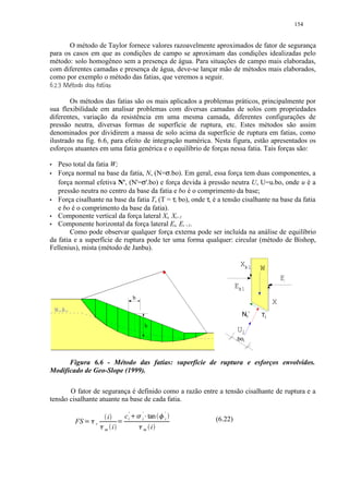 154


       O método de Taylor fornece valores razoavelmente aproximados de fator de segurança
para os casos em que as condições de campo se aproximam das condições idealizadas pelo
método: solo homogêneo sem a presença de água. Para situações de campo mais elaboradas,
com diferentes camadas e presença de água, deve-se lançar mão de métodos mais elaborados,
como por exemplo o método das fatias, que veremos a seguir.
     
         $ $# ¨¦¤ £ ¡¢
         % © !     © § ¥ ¡

        Os métodos das fatias são os mais aplicados a problemas práticos, principalmente por
sua flexibilidade em analisar problemas com diversas camadas de solos com propriedades
diferentes, variação da resistência em uma mesma camada, diferentes configurações de
pressão neutra, diversas formas de superfície de ruptura, etc. Estes métodos são assim
denominados por dividirem a massa de solo acima da superfície de ruptura em fatias, como
ilustrado na fig. 6.6, para efeito de integração numérica. Nesta figura, estão apresentados os
esforços atuantes em uma fatia genérica e o equilíbrio de forças nessa fatia. Tais forças são:
'  Peso total da fatia W;
'  Força normal na base da fatia, N, (N=σ.bo). Em geral, essa força tem duas componentes, a
   força normal efetiva N', (N'=σ'.bo) e força devida à pressão neutra U, U=u.bo, onde u é a
   pressão neutra no centro da base da fatia e bo é o comprimento da base;
'  Força cisalhante na base da fatia T, (T = τi bo), onde τι é a tensão cisalhante na base da fatia
   e bo é o comprimento da base da fatia).
'  Componente vertical da força lateral Xi, Xi+1
'  Componente horizontal da força lateral Ei, Ei +1.
        Como pode observar qualquer força externa pode ser incluída na análise de equilíbrio
da fatia e a superfície de ruptura pode ter uma forma qualquer: circular (método de Bishop,
Fellenius), mista (método de Janbu).

                                                                                                    Xi
                                                                                                     +1    Wi
                                                                                                                     Ei
                                                                                                  Ei
                                                                                                   +1
                                                         b
                                                                                                                Xi
        N.A.
                                                                                                    Ni `   Ti
                                                                       h
                                                                                                  Ui
                                                                                                  .boi



      Figura 6.6 - Método das fatias: superfície de ruptura e esforços envolvidos.
Modificado de Geo-Slope (1999).

       O fator de segurança é definido como a razão entre a tensão cisalhante de ruptura e a
tensão cisalhante atuante na base de cada fatia.

                                                 c 'i
                                                        2 31       '   4             '
                                     i                             i       tan   5   i   (6.22)
                 FS   ) 0(   r               (
                                 )   m   i                     )   m        i
 