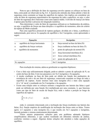 155

        Note-se que a definição do fator de segurança envolve apenas os esforços na base da
fatia, como pode ser observado na fig. 6.6. A maioria dos métodos das fatias admite o fator de
segurança como constante ao longo da superfície de ruptura. Isto implica em considerar um
valor de fator de segurança representativo da segurança de toda a superfície, ou seja, o valor
do fator de segurança deve funcionar como uma espécie média. A divisão do maciço em fatias
é apenas para facilitar o processo de integração numérica.
        Para determinar o valor do fator de segurança utilizam-se os fundamentos da estática,
ou seja, o equilíbrio de forças nas duas direções e o equilíbrio de momentos, além do critério
de ruptura de Mohr-coulomb.
        Para uma superfície potencial de ruptura qualquer, dividida em n fatias, o problema é
indeterminado, pois tem-se 3n equações de equilíbrio e 6n-3 incógnitas, como apresentado a
seguir:

                         Equações                                       Incógnitas
    n      equilíbrio de forças horizontais          n     força normal na base da fatia (N)
    n      equilíbrio de forças verticais            n     força cisalhante na base da fatia (T)
    n      equilíbrio de momentos                    n     ponto de aplicação da normal (N)
                                                     n-1   força horizontal interfatias (Ei)
                                                     n-1   forca vertical interfatias (Xi)
                                                     n-1   ponto de aplicação de Ei
    3n: equações                                     6n-3: incógnitas

            Para resolução do sistema, adota-se geralmente as seguintes hipóteses:
'       Caso a fatia seja suficientemente delgada, pode-se admitir o ponto de aplicação de N, no
        centro da base da fatia. Com isso passamos a ter 5n-3 incógnitas e 3n equações.
'       A tensão cisalhante na base da fatia pode ser obtida em função dos parâmetros de
        resistência do solo e de um fator de segurança, conservado constante ao longo de toda a
        superfície de ruptura. Assim teremos mais uma incógnita (Fs) e mais uma equação
        (τ=c´+σ` tan φ`), resultando em 5n-2 incógnitas e 4n equações.
'       Existe uma relação entre os esforços normais e tangenciais nas laterais das fatias a qual
        pode ser definida por uma função f(x) multiplicada por uma constante, λ, que funciona
        como um tipo de fator de escala da função f(x), onde x indica a posição ao longo da
        superfície de ruptura:
              Xi
                   £¡(
                   ¢     f x                (6.23)
              Ei

        onde, λ: constante relacionada com a inclinação das forças resultantes nas laterais das
fatias; f(x): função empírica de modificação da inclinação das forças entre as fatias. Temos
agora: n-1 equações e uma incógnita (λ), o que resulta em 5n-1 equações e incógnitas,
fazendo portanto o sistema estaticamente determinado.
        Vários autores propuseram soluções para este problema adotando hipóteses
simplificadoras diferentes, o que acabou resultando em diferentes métodos de análise,
conforme veremos a seguir. Algumas destas soluções não atendem a todas equações de
equilíbrio.
 