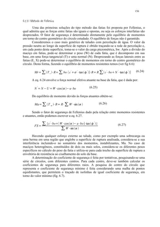 156

 )' ¦¤ # $¤¢¦¨¦¥ ¤£ ¢ 
(  % # !       © §¡ ¡ ¡


        Uma das primeiras soluções do tipo método das fatias foi proposta por Fellenius, o
qual admitiu que as forças entre fatias são iguais e opostas, ou seja os esforços interfatias são
desprezados. O fator de segurança é determinado diretamente pelo equilíbrio de momentos
em torno do centro geométrico do círculo estudado. O equilíbrio de forças não é garantido.
        Consideremos o caso mais genérico de taludes com percolação de água. O valor da
pressão neutra ao longo da superfície de ruptura é obtido traçando-se a rede de percolação e,
em cada ponto desta superfície, toma-se o valor da carga piezométrica, hw. Após a divisão do
maciço em fatias, pode-se determinar o peso (W) de cada fatia, que é decomposto em sua
base, em uma força tangencial (T) e uma normal (N). Desprezando as forças laterais entre as
fatias (E, X) pode-se determinar o equilíbrio de momentos em torno do centro geométrico do
círculo. Desta forma, fazendo o equilíbrio de momentos resistentes temos (ver fig 6.6):
                           1                                               1                                                                                                        1
           Mr       0                  Tr R                    0                       bo c '                    4 53         '
                                                                                                                                              tan   6
                                                                                                                                                            '
                                                                                                                                                                    R   0       R       c ' bo   3
                                                                                                                                                                                                     N ' tan   6
                                                                                                                                                                                                                   '   (6.24)
                                                   2                                             2                                2                             2                            2          2

         A eq. 6.24 envolve a força normal efetiva atuante na base da fatia, que é dada por:

           N'   7
                         N         8   U   7
                                                       W cos       9               @         8           u bo9                                                  (6.25)

         Do equilibrio de momento devido às forças atuantes obtém-se:

           Ma           B CA            Tm R                           A       R       B D           W sin                                E                                         (6.26)
                                                       D                                                          D

       Sendo o fator de segurança de Fellenius dado pela relação entre momentos resistentes
e atuantes, então podemos escrever a eq. 6.27.
                               1
                                       {c ' bo             3                                                                                                                '
                                               2                               W cos
                                                                                2 1     u bo tan         F            G               2                 2           6           }                      (6.27)
           FS       0
                                                                                  W sin              2                    F

        Havendo qualquer esforço externo ao talude, como por exemplo uma sobrecarga ou
uma berma em uma região que englobe a superfície de ruptura analisada, considera-se a sua
interferência incluindo-o no somatório dos momentos, instabilizantes, Ma. No caso de
maciços heterogêneos, constituídos de dois ou mais solos, considera-se os diferentes pesos
específicos no cálculo do peso da fatia e utiliza-se para cada trecho da superfície de ruptura a
envoltória de resistência ao cisalhamento do solo da base.
        A determinação do coeficiente de segurança é feita por tentativas, pesquisando-se uma
série de círculos, com diferentes centros. Para cada centro, deve-se também calcular os
coeficientes de segurança para diferentes raios. A pesquisa do centro do círculo que
representa o coeficiente de segurança mínimo é feita considerando uma malha de pontos
equidistantes, que permitem o traçado de isolinhas de igual coeficiente de segurança, em
torno do valor mínimo (fig. 6.7).
 