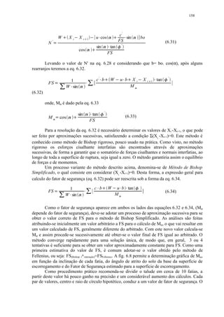 158




                                                                                                                                                                        c'
                              W                X       i   ¡       X   i       ¢               1       ¡           u cos£                           ¤                      sin          £            ¤                       bo
              '                                                                                                                                                         FS                                                                                  (6.31)
          N       0                                                                                                                                                             '
                                                                                                                    sin             ¤           £tan                ¥
                                                                   cos                         ¤                
                                                                                                                                                FS

       Levando o valor de N' na eq. 6.28 e considerando que b= bo. cos(α), após alguns
rearranjos teremos a eq. 6.32.

                                                                                                                    c' b                                                                                                                                     '
                                           1                                                       ¦                        §               ©           W                      u b §           ©    X           i           X   i      1   §   tan   
          FS              A       ¦                                                    §
                                          W sin    §               ¨                                                                                                                                M    
(6.32)

         onde, Mα é dado pela eq. 6.33
                                                                                                                                        '
                                                               sin                                     tan                                                                                (6.33)
          M                    cos                 
                                                                                                       FS

        Para a resolução da eq. 6.32 é necessário determinar os valores de Xi -Xi+1, o que pode
ser feito por aproximações sucessivas, satisfazendo a condição Σ(Xi -Xi+1)=0. Este método é
conhecido como método de Bishop rigoroso, pouco usado na prática. Como visto, no método
rigoroso os esforços cisalhante interfatias são encontrados através de aproximações
sucessivas, de forma a garantir que o somatório de forças cisalhantes e normais interfatias, ao
longo de toda a superfície de ruptura, seja igual a zero. O método garantiria assim o equilíbrio
de forças e de momentos.
        Um processo variante do método descrito acima, denomina-se de Método de Bishop
Simplificado, o qual consiste em considerar (Xi -Xi+1)=0. Desta forma, a expressão geral para
calculo do fator de segurança (eq. 6.32) pode ser reescrita sob a forma da eq. 6.34.

                                                                                                                   c' b                                                                                                  '
                                           1                                                                       £                           W       ¡        u b tan    £               £                ¥
          FS          !                                                   £                                                                                                                                                                                (6.34)
                                          W sin£               ¤                                                                                                M       #

        Como o fator de segurança aparece em ambos os lados das equações 6.32 e 6.34, (Mα
depende do fator de segurança), deve-se adotar um processo de aproximação sucessiva para se
obter o valor correto de FS para o método de Bishop Simplificado. As análises são feitas
atribuindo-se inicialmente um valor arbitrário a FS para o cálculo de Mα, o que vai resultar em
um valor calculado de FS, geralmente diferente do arbitrado. Com este novo valor calcula-se
Mα e assim procede-se sucessivamente até obter-se o valor final de FS igual ao arbitrado. O
método converge rapidamente para uma solução única, de modo que, em geral, 3 ou 4
tentativas é suficiente para se obter um valor aproximadamente constante para FS. Como uma
primeira estimativa do valor de FS, é comum adotar-se o valor obtido pelo método de
Fellenius, ou seja: FS(Bishop, 1a interação)=FSFellenius. A fig. 6.8 permite a determinação gráfica de Mα,
em função da inclinação de cada fatia, do ângulo de atrito do solo da base da superfície de
escorregamento e do Fator de Segurança estimado para a superfície de escorregamento.
        Como procedimento prático recomenda-se dividir o talude em cerca de 10 fatias, a
partir deste valor há pouco ganho na precisão e um considerável aumento dos cálculos. Cada
par de valores, centro e raio de círculo hipotético, conduz a um valor de fator de segurança. O
 