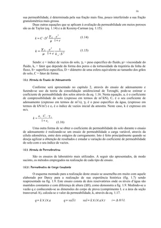 16

sua permeabilidade, é determinada pela sua fração mais fina, pouco interferindo a sua fração
granulométrica mais grossa.
        Duas outras equações que se aplicam à avaliação da permeabilidade em meios porosos
são as de Taylor (eq. 1.14) e a de Kozeny-Carman (eq. 1.15):

                                                                             e3
                                                                 ¢

                  k                C D2          ¡                       w                        (1.14)
                                                                     £
                                                                             1 e
                                                                             ¤




                                                                 e3
                                     ¦
                                                     w                       1                    (1.15)
                  k           ¥
                                             §
                                                             1   ¨       e ko S2   ©




        Sendo: e = índice de vazios do solo, γw = peso específico do fluido, µ= viscosidade do
fluido, ko = fator que depende da forma dos poros e da tortuosidade da trajetória da linha de
fluxo, S= superfície específica, D = diâmetro de uma esfera equivalente ao tamanho dos grãos
do solo, C = fator de forma.
   
          F7E8CBA112 87641($
             2  5 @ D # ) 5 @ 0  @ 0 9 # ) 5 3 2 0 ) ' % # !




        Conforme será apresentado no capítulo 2, através do ensaio de adensamento e
fazendo-se uso da teoria da consolidação unidirecional de Terzaghi, pode-se estimar o
coeficiente de permeabilidade dos solos através da eq. 1.16. Nesta equação, av é o coeficiente
de compressibilidade do solo (expresso em termos de m2/kN), Cv é o seu coeficiente de
adensamento (expresso em termos de m2/s), γw é o peso específico da água, (expresso em
termos de kN/m3) e eo é o índice de vazios inicial da amostra. Neste caso, k é expresso em
m/s.
                                  av ⋅ Cv ⋅ γ w
               k=
                                    1 + eo                                       (1.16)
        Uma outra forma de se obter o coeficiente de permeabilidade do solo durante o ensaio
de adensamento é realizando-se um ensaio de permeabilidade a carga variável, através da
célula edométrica, entre dois estágios de carregamento. Isto é feito principalmente quando se
deseja agilizar a obtenção de resultados e estudar a variação do coeficiente de permeabilidade
do solo com o seu índice de vazios.
 G  
          SF(ERE$BPIB1($
             ) 2 !  @ D Q @ D ! @ H @ 0 ) ' % # !




       São os ensaios de laboratório mais utilizados. A seguir são apresentados, de modo
sucinto, os métodos empregados na realização de cada tipo de ensaio.
 f7e$SCRbdFbaBY$(XREWVPUTG  
@  5 #  ) 5 2 ` # c ! # ` @ 0 2 !  @ D Q @ D ! @ H     




       O esquema montado para a realização deste ensaio se assemelha em muito com aquele
elaborado por Darcy para a realização de sua experiência histórica (fig. 1.7) sendo
reapresentado na fig. 1.9. Este ensaio consta de dois reservatórios onde os níveis d’água são
mantidos constantes e com diferença de altura (∆H), como demonstra a fig. 1.9. Medindo-se a
vazão q e conhecendo-se as dimensões do corpo de prova (comprimento L e a área da seção
transversal A), calcula-se o valor da permeabilidade, k, através da eq. 1.17.

                  q k i a
                      g                  h               h                             q vol t
                                                                                          i   p    vol k i a t
                                                                                                       g   h   h   h   i   r sq   H L
                                                                                                                                   t
 