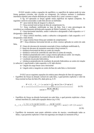 160


        O GLE atende a todas a equações de equilíbrio e a superfície de ruptura pode ter uma
forma qualquer (circular, não circular ou composta). Os esforços normais e cisalhantes
interfatias mantêm uma relação definida por uma função f(x), como veremos a seguir.
          A fig. 6.9 apresenta as forças agindo numa superficie de ruptura composta. As
seguintes variáveis associadas a cada fatia devem ser definidas:
          W = peso total da fatia de largura b e altura h,
          N = força normal total na base da fatia de comprimento bo,
          Tm= força cisalhante mobilizada na base da fatia. Esta é uma percentagem da
resistência ao cisalhamento definida pela equação de Mohr-Coulomb, ( eq. 6.30),
          E = força horizontal interfatia, sendo o subscrito n designando o lado esquerdo e n+1
designando o lado direito,
          X = força vertical interfatia, sendo o subscrito n designando o lado esquerdo e n+1
designando o lado direito,
          D = carga externa linear (força por unidade de comprimento)
          kW = força dinâmica horizontal devido ao efeito sísmico aplicada no centro de cada
fatia,
          R = braço de alavanca de momento associado à força cisalhante mobilizada Sm,
          f = braço de alavanca de momento associado à força normal N,
          x = distância horizontal da fatia ao centro de rotação,
          e = distância vertical do centróide de cada fatia ao centro de rotação,
          d = distância perpendicular entre a carga externa aplicada ao centro de rotação,
          h = altura correspondente ao centro da base de cada fatia,
          A = resultante da pressão hidrostática,
          a = distância perpendicular da resultante da pressão hidrostática ao centro de rotação
(o subscrito L significando o lado esquerdo e o R, lado direito)
          ω = ângulo da carga linear com a horizontal
          α = ângulo entre a tangente ao centro da base de cada fatia e a horizontal.


          O GLE usa as seguintes equações da estática para obtenção do fator de segurança:
 




    Equilíbrio de forças na direção vertical em cada fatia, o qual permite explicitar o valor da
    força normal na base da fatia (N), dado pela eq. 6.35.

                                                                                                                                           c'
                                              W           Xi           Xi                         u cos                                          sin                            bo         D sin
                                                  ¢                                                                               ¢                                                  ¢




                                                                                    1
                                                                                                                                           FS
                                                                                                      ¥                   ¦                             ¥               ¦                      ¥       ¦




                                                               £            ¤               £




                              '                                                                                                                                                                                      (6.35)
                      N
                                  ¡




                                                                                                                                                                        '
                                                                                                                          sin         ¦       tan
                                                                                                                                                ¥                   §




                                                                                                cos
                                                                                                                  ¢




                                                                                                                                           FS
                                                                                                          ¦




 




    Equilíbrio de forças na direção horizontal em cada fatia, o qual permite explicitar a força
    normal interfatia (E), dado pela equação abaixo (eq. 6.36):
                                      '                                                 '                                                                   '
                                      c bo                u b o tan                             cos                                       tan                 cos
                                                                                                                                                                

                                                                 




                                                                                                                                                                           
                                                                                                            




    En               En                                                                                                   N                                                          sin               kW       D cos
                                                                                                                                                                                                                




             1
                                                                                                                                                            FS
                                                                                                                                                                                                                     




         ¨       ©        




                                                               FS                                                                                                                                          




                                                                                                                                                                                                                        (6.36)
 




    Equilíbrio de momento num ponto arbitrário acima do maciço, considerando todas as
    fatias, o que permite explicitar o Fator de segurança em relação ao momento (FSM):
 