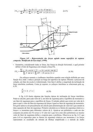 161
                          ¢ ¢ ¢ ¤ £ ¢ ¢
                               '
                                          ¡                                    '
                         c bo R N                 u bo R tan              ¥
    FS M       ¡                 ¡ ¢ ¡ ¢                                                            (6.37)
                      ¦ ¢ ¦ ¢
                     W x      N f £     ¤          kW e D d
                                                                                        ¢
                                                                                       A a




       Figura 6.9 - Representação das forças agindo numa superfície de ruptura
composta. Modificado do Geo-slope, (1999).
§   Somatório, considerando todas as fatias, das forças na direção horizontal, o qual permite
    definir o Fator de Segurança com relação a força FSF.
                 ©                                                    
                      c ' bo cos                                                                '
                                             N u bo cos                            tan
    FS F   ¨            ©           ©      
                                                           
                                                                                                            (6.38)
                          N sin             kW  D cos
                                                                                   A

         Os esforços normais e cisalhantes interfatias mantêm uma relação definida por uma
função f(x), onde x indica a posição ao longo da superfície de ruptura. Durante o processo de
solução, um fator de escala λ é determinado. Este fator λ define a magnitude da inclinação da
força interfatias resultante. Como já exposto, os esforços interfatias se relacionam pela eq.
6.39.
                     Xi           f x                            (6.39)
                     Ei   
       A fig. 6.10 ilustra algumas das funções típicas de inclinação de forças interfatias.
Pode-se calcular, para cada valor de λ, um fator de segurança para o equilíbrio de momentos e
um fator de segurança para o equilíbrio de forças. O método admite que existe um valor de λ
para o qual o valor do fator de segurança de forças é igual ao fator de segurança de momentos.
Em geral adota-se um procedimento de cálculo para determinação do valor de λ que atende às
duas equações de fator de segurança. Primeiro calculam-se os fatores de segurança relativos a
forças e a momentos para diferentes valores de λ. Ajusta-se um polinômio a cada um dos
conjuntos de pontos de FS versus λ. O valor de λ que leva estes dois polinômios ao mesmo
valor de fator de segurança define a resposta para o problema. Observa-se na fig. 6.11 que
para λ=0 as expressões para os fatores de segurança relativos aos momentos e às forças
representam os resultados do método de Bishop simplificado e o método de Janbu
 