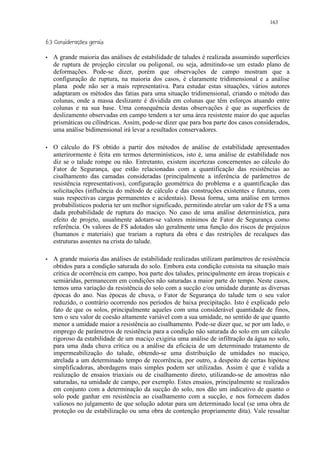 163

     ('¢%#¢ ©§¥£ ¢ 
         $   !     ¨ ¦ ¤ ¡

)       A grande maioria das análises de estabilidade de taludes é realizada assumindo superfícies
        de ruptura de projeção circular ou poligonal, ou seja, admitindo-se um estado plano de
        deformações. Pode-se dizer, porém que observações de campo mostram que a
        configuração de ruptura, na maioria dos casos, é claramente tridimensional e a análise
        plana pode não ser a mais representativa. Para estudar estas situações, vários autores
        adaptaram os métodos das fatias para uma situação tridimensional, criando o método das
        colunas, onde a massa deslizante é dividida em colunas que têm esforços atuando entre
        colunas e na sua base. Uma consequência destas observações é que as superficies de
        deslizamento observadas em campo tendem a ter uma área resistente maior do que aquelas
        prismáticas ou cilíndricas. Assim, pode-se dizer que para boa parte dos casos considerados,
        uma análise bidimensional irá levar a resultados conservadores.

)       O cálculo do FS obtido a partir dos métodos de análise de estabilidade apresentados
        anterirormente é feita em termos determinísticos, isto é, uma análise de estabilidade nos
        diz se o talude rompe ou não. Entretanto, existem incertezas concernentes ao cálculo do
        Fator de Segurança, que estão relacionadas com a quantificação das resistências ao
        cisalhamento das camadas consideradas (principalmente a inferência de parâmetros de
        resistência representativos), configuração geométrica do problema e a quantificação das
        solicitações (influência do método de cálculo e das construções existentes e futuras, com
        suas respectivas cargas permanentes e acidentais). Dessa forma, uma análise em termos
        probabilísticos poderia ter um melhor significado, permitindo atrelar um valor de FS a uma
        dada probabilidade de ruptura do maciço. No caso de uma análise determinística, para
        efeito de projeto, usualmente adotam-se valores mínimos de Fator de Segurança como
        referência. Os valores de FS adotados são geralmente uma função dos riscos de prejuízos
        (humanos e materiais) que trariam a ruptura da obra e das restrições de recalques das
        estruturas assentes na crista do talude.

)       A grande maioria das análises de estabilidade realizadas utilizam parâmetros de resistência
        obtidos para a condição saturada do solo. Embora esta condição consista na situação mais
        crítica de ocorrência em campo, boa parte dos taludes, principalmente em áreas tropicais e
        semiáridas, permanecem em condições não saturadas a maior parte do tempo. Neste casos,
        temos uma variação da resistência do solo com a sucção e/ou umidade durante as diversas
        épocas do ano. Nas épocas de chuva, o Fator de Segurança do talude tem o seu valor
        reduzido, o contrário ocorrendo nos períodos de baixa precipitação. Isto é explicado pelo
        fato de que os solos, principalmente aqueles com uma considerável quantidade de finos,
        tem o seu valor de coesão altamente variável com a sua umidade, no sentido de que quanto
        menor a umidade maior a resistência ao cisalhamento. Pode-se dizer que, se por um lado, o
        emprego de parâmetros de resistência para a condição não saturada do solo em um cálculo
        rigoroso da estabilidade de um maciço exigiria uma análise de infiltração da água no solo,
        para uma dada chuva crítica ou a análise da eficácia de um determinado tratamento de
        impermeabilização do talude, obtendo-se uma distribuição de umidades no maciço,
        atrelada a um determinado tempo de recorrência, por outro, a despeito de certas hipótese
        simplificadoras, abordagens mais simples podem ser utilizadas. Assim é que é valida a
        realização de ensaios triaxiais ou de cisalhamento direto, utilizando-se de amostras não
        saturadas, na umidade de campo, por exemplo. Estes ensaios, principalmente se realizados
        em conjunto com a determinação da sucção do solo, nos dão um indicativo de quanto o
        solo pode ganhar em resistência ao cisalhamento com a sucção, e nos fornecem dados
        valiosos no julgamento de que solução adotar para um determinado local (se uma obra de
        proteção ou de estabilização ou uma obra de contenção propriamente dita). Vale ressaltar
 