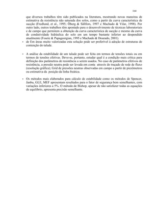 164

    que diversos trabalhos têm sido publicados na literatura, mostrando novas maneiras de
    estimativa da resistência não saturada dos solos, como a partir da curva característica de
    sucção (Fredlund, et al., 1995; Öberg  Sällfors, 1997 e Machado  Vilar, 1998). Por
    outro lado, outros trabalhos têm apontado para o desenvolvimento de técnicas laboratoriais
    e de campo que permitem a obtenção da curva característica de sucção e mesmo da curva
    de condutividade hidráulica do solo em um tempo bastante inferior ao despendido
    atualmente (Fourie  Papageorgian, 1995 e Machado  Dourado, 2001).
)   de Em áreas muito valorizadas esta solução pode ser preferível à adoção de estruturas de
    contenção do talude.

)   A análise da estabilidade de um talude pode ser feita em termos de tensões totais ou em
    termos de tensões efetivas. Deve-se, portanto, estudar qual é a condição mais crítica para
    definição dos parâmetros de resistência a serem usados. No caso de parâmetros efetivos de
    resistência, a pressão neutra pode ser levada em conta através do traçado de rede de fluxo
    (resolução gráfica); Grid de pressões neutras observadas em campo a partir de piezômetros
    ou estimativa da posição da linha freática.
)   Os métodos mais elaborados para cálculo de estabilidade como os métodos de Spencer,
    Janbu, GLE, MEF apresentam resultados para o fator de segurança bem semelhantes, com
    variações inferiores a 5%. O método de Bishop, apesar de não satisfazer todas as equações
    de equilibrio, apresenta precisão semelhante.
 