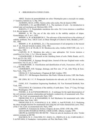 165


           - BIBLIOGRAFIA CONSULTADA
        




          ABGE. Ensaios de permeabilidade em solos: Orientações para a execução no campo,
 a.
1 Tentativa, boletim no. 4, 38p, 1981..
          ALMEIDA, M.S.S. (1996). Aterros sobre solos moles. Rio de Janeiro:UFRJ.
          ATKINSON, J. H. and BRANSBY, P. L. The mechanic of soils - An introduction to
critical state soil mechanics.ed. McGraw-Hill, 1978.
          BARATA, F. E. Propriedades mecânicas dos solos. Ed. Livros técnicos e científicos
S.A. Rio de Janeiro, 1984.
          BISHOP, A. W. The use of the slip circle in the stability analysis of slopes.
Geotechnique, vol. 5, no 1, 1955.
          BISHOP, A. W.  BEJERRUM, L. The relevance of the triaxial test to the solution of
stability problems. Proc. ASCE Conf. on Shear Strength of Cohesive Soils, Boulder, p 437 -
501, 1960.
          BISHOP, A. W.  HENKEL, D. J. The measurement of soil properties in the triaxial
test. 2a. ed., Edward Armold, London, 227p, 1962.
          BUENO, B. S.  VILAR, O. M. Mecânica dos solos. Gráfica EESC/USP, vols. 1e 2.
São Carlos, 1985.
          CAPUTO, H. P. Mecânica dos solos e suas aplicações. Ed. Livros técnicos e
científicos S.A, Vols. 1, 2 e 3. Rio de Janeiro, 1981.
          CASAGRANDE, A. Research on the Atterberg limits of soils. Public Roads, vol.13,
No.8, pp.121-136, 1932.
          CASAGRANDE, A. Seepage through dams. Journal of the new England water works
association. Vol. LI, no. 2, 1937.
          CASAGRANDE, A. Classification and identification of soils, Transations ASCE, vol.
113, p.901-992, 1948.
          CEDERGREN, H.R. Seepage, drainage, and flow nets. 2nd ed., John Wiley  Sons:
New York., 533p, 1977.
          CRIAG, R. F. Soil mechanics. Chapman  Hall, London, 1992.
          CRUZ, P.T. 100 Barragens Brasileiras. São Paulo: Oficina de textos, USP, São Paulo,
1996.
          DE LIMA, M. J. C. P. Prospecção Geotécnica do sub-solo. ed. LTC, Rio de Janeiro,
1983.
          FANG, H.Y. Foundation Engineering Handbook, Ed. Van Nostrand Reinhold, New
York, 1991.
          FELLENIUS, W. Calculation of the stability of earth dams. Trans. 2nd Cong. On large
Dams, Washington, 1936.
          FOURIE, A. B.  PAPAGEORGIAN, G. A technique for the rapid determination of
the soil moisture retention relationship and hydraulic conductivity of unsaturated soils. Proc.
of the 1st Int. Conf. on unsaturated soils. Paris, 1995.
          FREDLUND, D. G.  RAHARDJO, H. Soil Mechanics for unsaturated soils. John
Wiley  Sons, New York, 1993.
          FREDLUND, D. G.; VANAPALLI, S. K.; XING, A. And PUFAHL, D. E. Predicting
the shear strength function for unsaturated soils using the soil water characteristic curve. Proc.
of the 1st Int. Conf. on unsaturated soils. Paris, 1995.
          GAIOTO, N. Estruturas de Arrimo e Empuxo de terra. EESC- USP, 40p, 1993.
          GEO-SLOPE INTERNACTIONAL USER GUIDE. Alberta, Canadá, 1999.
          GRUPO de GEOTECNIA DO DCTM – Notas de aula de mecânica de solos. Versão
anterior existente no DCTM.
          HACHICH, W. C.; FALCONI, F.F.; SAES, J.L.; FROTA, R. G. Q.; CARVALHO, C.
S.  NIYAMA, S. Fundações - teoria prática. ed. Pini, São Paulo, 1996.
 