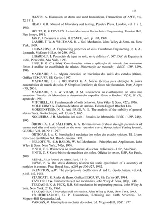 166

        HAZEN, A. Discussion on dams and sand foundations. Transactions of ASCE, vol.
72, 1911.
        HEAD, K.H. Manual of laboratory soil testing, Penetch Press, London, vol. 1 a 3,
1980.
        HOLTZ, R.  KOVACS. An introduction to Geotechnical Engineering. Prentice Hall,
New Jersey, 1981.
        JÁKY, J. Pressures in silos. II ICSMFE, vol I, p. 103, 1948.
        LAMBE, T. W.  WHITMAN, R. V. Soil Mechanics. John, Wiley  Sons, Inc. New
York, 1969.
        LEONARDS, G.A. Engineering properties of soils. Foundation Engineering. ed. G.A..
Leonards, McGraw-Hill, p. 66-240, 1962.
        LIBARDI, P. L. Potenciais de água no solo, série didática no. 007, Dpto de Engenharia
Rural, Piracicaba, São Paulo, 1993.
        LINS, P. G. C. (1996). Considerações sobre a aplicação do método dos elementos
finitos à análise de estabilidade de taludes. Dissertação de mestrado - EESC- USP, 129p,
1996.
        MACHADO, S. L. Alguns conceitos de mecânica dos solos dos estados críticos.
Gráfica EESC/USP. São Carlos, 1997.
        MACHADO, S. L. e DOURADO, K. A. Novas técnicas para obtenção da curva
característica de sucção do solo. 4o Simpósio Brasileiro de Solos não Saturados. Porto Alegre
- RS, 2001.
        MACHADO, S. L.  VILAR, O. M. Resistência ao cisalhamento de solos não
saturados: Ensaios de laboratório e determinação expedita. Solos e Rochas, V(21), No (2),
agosto de 1998.
        MITCHELL, J.K. Fundamentals of soils behavior. John Wiley  Sons, 422p, 1976.
        MOLITERNO, A. Caderno de Muros de Arrimo. Editora Edgard Blucher Ltda.
        MORGENSTERN, N. R. And PRICE, V. E. The analysis of the stability of general
slip surfaces. Geotechnique, vol. 13, no 2, 1965.
        NOGUEIRA, J. B. Mecânica dos solos - Ensaios de laboratório. EESC - USP, 248p,
1995.
        ÖBERG, A. L.  SÄLLFORS, G. A. Determination of shear strength parameters of
unsaturated silts and sands based on the water retention curve. Geotechnical Testing Journal,
GTJODJ, Vol. 20, No 1, 1997.
        ORTIGÃO, J. A. R. Introdução à mecânica dos solos dos estados críticos. Ed. Livros
técnicos e científicos S.A, Rio de Janeiro, 1993.
        PERLOFF, W. H.  BARON, W. Soil Mechanics - Principles and Applications. John
Wiley  Sons: New York., 745p, 1976.
        PINTO, C. S. Resistência ao cisalhamento dos solos. Politécnica - USP, São Paulo.
        PINTO, C. S. Curso básico de mecânica dos solos. Oficina de textos, USP, São Paulo,
2000.
        RESAL, J. La Poussé de terres. Paris, 1910.
        ROWE, P. W The stress dilatancy relation for static equilibrium of a assembly of
particles in contact. Proc. Royal Soc., A269, pp 500-527, 1962.
        SKEMPTON, A.W. The porepressure coefficients A and B, Geotechnique, vol.4:4,
p.143-147, 1954.
        STANCATI, G. Redes de fluxo. Gráfica EESC/USP, São Carlos-SP, 1984.
        TAYLOR, D.W. Fundamentals of soil mechanics, John Wiley  Sons, 700p, 1948.
        TERZAGHI, K.  PECK, R.B. Soil mechanics in engineering pratice. John Wiley 
Sons, New York, 2a. Ed, 1967.
        TERZAGHI, K. Theoretical soil mechanics. John Wiley  Sons, New York, 1943.
        TSCHEBOTARIOFF, G. P. Foundations, Retaining and Earth Structures. Ed.
Mcgraw-Hill Kogakusha, Ltd,
        VARGAS, M. Introdução à mecânica dos solos. Ed. Mcgraw-Hill, USP, 1977.
 