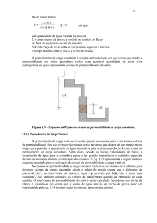 17

         Deste modo temos:
                     vol L
                           ¡
           k        ¢ £¡       ¡     (1.17)     em que:
                   A    H t

         vol: quantidade de água medida na proveta
         L: comprimento da amostra medido no sentido do fluxo
         A: área da seção transversal da amostra
         ∆H: diferença de nível entre o reservatório superior e inferior
         t: tempo medido entre o início e o fim do ensaio

      O permeâmetro de carga constante é sempre utilizado toda vez que temos que medir a
permeabilidade em solos granulares (solos com razoável quantidade de areia e/ou
pedregulho), os quais apresentam valores de permeabilidade elevados.




                                       ∆H



                                                               ∆L




         Figura 1.9 - Esquema utilizado no ensaio de permeabilidade a carga constante.
 ¨$CA $)98¨65431)($!¨ © ¨§ ¦¥¤
D B @ 2 7 2  2 0  ' %#      ¥ ¥ ¥
       O permeâmetro de carga variável é usado quando ensaiamos solos com baixos valores
de permeabilidade. Seu uso é requerido porque senão teríamos que dispor de um tempo muito
longo para percolar a quantidade de água necessária para a determinação de k com o uso do
permeâmetro de carga constante. Além disto, devido às baixas velocidades de fluxo, a
evaporação da água para a atmosfera passa a ter grande importância e cuidados especiais
devem ser tomados durante a realização dos ensaios. A fig. 1.10 apresentada a seguir ilustra o
esquema montado para a realização do ensaio de permeabilidade a carga variável.
       No ensaio de permeabilidade a carga variável medem-se os valores de h obtidos para
diversos valores de tempo decorrido desde o início do ensaio (notar que a diferença de
potencial entre os dois lados da amostra, aqui representada por h(t), não é mais uma
constante). São também anotados os valores de temperatura quando da efetuação de cada
medida. O coeficiente de permeabilidade do solo é então calculado fazendo-se uso da lei de
Darcy e levando-se em conta que a vazão de água através do corpo de prova pode ser
representada pela eq. 1.18 (conservação da massa), apresentada adiante.
 