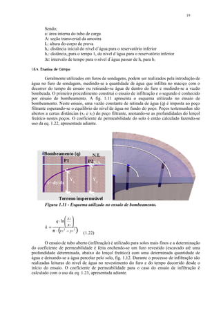 19


          Sendo;
          a: área interna do tubo de carga
          A: seção transversal da amostra
          L: altura do corpo de prova
          ho: distância inicial do nível d`água para o reservatório inferior
          h1: distância, para o tempo 1, do nível d`água para o reservatório inferior
          ∆t: intervalo de tempo para o nível d`água passar de ho para h1
 '¤#¤ ¦¨¦¥ ¤£ ¢ 
 % $  !      © § ¡ ¡ ¡




         Geralmente utilizados em furos de sondagens, podem ser realizados pela introdução de
água no furo de sondagem, medindo-se a quantidade de água que infiltra no maciço com o
decorrer do tempo de ensaio ou retirando-se água de dentro do furo e medindo-se a vazão
bombeada. O primeiro procedimento constitui o ensaio de infiltração e o segundo é conhecido
por ensaio de bombeamento. A fig. 1.11 apresenta o esquema utilizado no ensaio de
bombeamento. Neste ensaio, uma vazão constante de retirada de água (q) é imposta ao poço
filtrante esperando-se o equilíbrio do nível de água no fundo do poço. Poços testemunhas são
abertos a certas distâncias (x1 e x2) do poço filtrante, anotando-se as profundidades do lençol
freático nestes poços. O coeficiente de permeabilidade do solo é então calculado fazendo-se
uso da eq. 1.22, apresentada adiante.




          Figura 1.11 - Esquema utilizado no ensaio de bombeamento.


                       x2 
               q ⋅ ln  
          k=           x1 
                    (
             π ⋅ y 2 − y1 2
                     2
                                )   (1.22)

        O ensaio de tubo aberto (infiltração) é utilizado para solos mais finos e a determinação
do coeficiente de permeabilidade é feita enchendo-se um furo revestido (escavado até uma
profundidade determinada, abaixo do lençol freático) com uma determinada quantidade de
água e deixando-se a água percolar pelo solo, fig. 1.12. Durante o processo de infiltração são
realizadas leituras do nível de água no revestimento do furo e do tempo decorrido desde o
início do ensaio. O coeficiente de permeabilidade para o caso do ensaio de infiltração é
calculado com o uso da eq. 1.23, apresentada adiante.
 