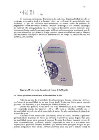 20

                 r1   ∆h 
            k =  ⋅ 
                 4h   ∆t                   (1.23)

         Os ensaios de campo para a determinação do coeficiente de permeabilidade do solo, se
realizados com perícia, tendem a fornecer valores de coeficiente de permeabilidade mais
realísticos, já que são realizados aproximadamente na mesma escala do problema de
engenharia e levam em conta os eventuais “defeitos” do maciço de solo (fraturas, anisotropia
do material, não homogeneidade, etc.). Os ensaios de laboratório, embora realizados com
maior controle das condições de contorno do problema, utilizam em geral amostras de solo de
pequenas dimensões, que deixam a desejar quanto a representatividade do maciço. Maiores
detalhes sobre a realização de ensaios de permeabilidade em campo são obtidos em De Lima
(1983) e ABGE (1981).




           Figura 1.12 - Esquema ilustrativo do ensaio de infiltração.

 PA$D¨A@ H) GDE0DCA( 39 836532 0($!¨¦¤£ ¢ 
  )  I  @  @ § 7 7 F §  1   B  @  © % 7 7 '   4  % 1  ) ' % #       © § ¥ ¡ ¡




        Além de ser uma das propriedades do solo com maior faixa de variação de valores, o
coeficiente de permeabilidade de um solo é uma função de diversos fatores, dentre os quais
podemos citar a estrutura, o grau de saturação, o índice de vazios, etc.
        Quanto mais poroso é o solo maior será a sua permeabilidade. Essa correlação pode
ser visualizada através das equações 1.14 e 1.15. Deve-se salientar, contudo, que a
permeabilidade depende não só da quantidade de vazios do solo mas também da disposição
relativa dos grãos.
        Amostras de um mesmo solo, com mesmo índice de vazios, tenderão a apresentar
permeabilidades diferentes em função da estrutura. A amostra no estado disperso terá uma
permeabilidade menor que a amostra de estrutura floculada. Este fator é marcante no caso de
solos compactados que, geralmente, quando compactados no ramo seco, apresentam uma
disposição de partículas (estrutura floculada) que permite maior passagem de água do que
quando compactados mais úmido (estrutura dispersa), ainda que com o mesmo índice de
 