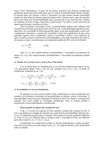 21

vazios. Solos sedimentares, os quais por sua gênese possuem uma estrutura estratificada,
geralmente apresentam fortes diferenças entre os valores de permeabilidade obtidos fazendo-
se percolar água nas direções vertical e horizontal, em uma mesma amostra (anisotropia
surgida em decorrência da estrutura particular destes solos). Quanto maior o grau de saturação
de um solo maior será sua permeabilidade, pois a presença de ar nos vazios do solo constitui
um obstáculo ao fluxo de água. Além disto, quanto menor o Sr, menor a seção transversal de
água disponível para a ocorrência do fluxo.
       Além dos fatores relacionados acima, a permeabilidade também sofre influência das
características do fluido que percola pelos vazios do solo. A permeabilidade depende do peso
específico e da viscosidade do fluido (geralmente água). Essas duas propriedades variam com
a temperatura, entretanto, a variação da viscosidade é muito mais significativa do que o peso
específico (quanto maior a temperatura, menor a viscosidade e menor o peso específico da
água). É prática comum se determinar a permeabilidade a uma dada temperatura de ensaio e,
em seguida, corrigir o resultado para uma temperatura padrão de 20oC, através da fórmula:
                                          ¡
                                                          T
               k 20       
                              kT      ¡
                                                                                                                                  (1.24)
                                                          20



        onde: kT e µT são, respectivamente, permeabilidade e viscosidade na temperatura de
ensaio e k20 e µ20, são, respectivamente, permeabilidade e viscosidade na temperatura padrão
(20oC).
£ W(! VU ¦# QTS(QP HF(EDBBA61$88643010('$ ¨¦¥ ¤¢
  I %  )    ) ) 5 R ! © I G  # !  % C ! % 5 % @ 9 7 5 % 2  # )   % # !     © § £ £




       A lei de Darcy pode ser estendida para o caso de fluxo tridimensional através da eq.
1.25 apresentada adiante. Para o caso de solo isotrópico (kx=ky=kz), a eq. 1.25 pode ser
simplificada, resultando na eq. 1.26.
                                                               c                                                  c                                        c
                   X
                                      kx                               h          d               ky                          h       d           ky               h       d
                                                                                                                                                                               (1.25)
               V       ` aY                       c
                                                          b
                                                                                  i           e      c
                                                                                                          b
                                                                                                                                          j   e    c
                                                                                                                                                       b
                                                                                                                                                                           k
                                                                   x          b
                                                                                                                      y           b
                                                                                                                                                               z       b



                                                      q                                   q                               q
                                                              h                                   h                               h
               f

               V       h ig   k   p           q                 i      s Wp
                                                                         r            q            rjTp       s           q         k r tp
                                                                                                                                                           (1.26)
                                                              x                                   y                               z
 „7 ƒ‚ QEQW6BWQ0¦€0# yI ¦0Ew80116u ¤¢
 ! # % ) )  % 5   §  !   5 5  R U   # % ) ) x %  U 5  v £ £




         Os depósitos de solos naturais podem exibir estratificação ou serem constituídos por
camadas com diferentes coeficientes de permeabilidade na direção vertical e horizontal. A
permeabilidade média do maciço dependerá da direção do fluxo em relação à orientação das
camadas. Dois casos podem ser facilmente considerados: fluxo na direção paralela à
estratificação e fluxo perpendicular à estratificação.

            Fluxo paralelo aos planos das camadas do solo:
         A fig. 1.13 mostra um esquema de fluxo paralelo à direção das camadas do solo. O
solo é constituído por camadas de material com coeficiente de permeabilidade diferentes (k1,
k2, kn). Na direção horizontal todas as camadas estão sujeitas ao mesmo gradiente hidráulico
(i). Como V=ki, e k é diferente para as camadas, então a velocidade de fluxo será diferente
para cada camada (V1= k1.i, V2=k2.i, Vn =kn.i).
       Considerando um comprimento unitário na direção perpendicular ao plano do papel,
temos que área de fluxo de cada camada será h1, h2,....hn, respectivamente, e esta valerá h para
todas as camadas.
 