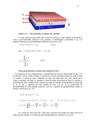 22




                q1
                q2
                                                                                                             h1            k1, i1
                q3
                                                                                                            h2             k2, i2                                   h
                                                                                                            h3             k3, i3

       Figura 1.13 – Fluxo paralelo aos planos das camadas.

     A vazão total que passa pelo solo é soma da vazões em cada camada. Assumindo kx
como a permeabilidade média do solo, paralela à estratificação e aplicando a eq. 1.27
podemos determinar a permeabilidade média do maciço (eq. 1.28).
        q   Y       q1 q 2                                 q3        £¢ 
                                                                      ¡                  qn                                      (1.27)


       mas,          k x ih                    ¤           k 1 ih 1 k 2 ih 2
                                                                             ¥                              ¨§¥
                                                                                                           ¥ ¦       k n ih n

                            n
                                         k i hi
        kx       ©  i 1                                                                               (1.28)
                       n         
                                           hi
                             i 1     
       Fluxo perpendicular aos planos das camadas do solo:
   Um esquema de fluxo perpendicular à estratificação do maciço é apresentado na fig. 1.14.
Na direção vertical, sendo contínuo o escoamento, a vazão que passa através de cada camada
é a mesma e a perda de carga é diferente em cada uma delas (∆h1, ∆h2, ∆hn). Desde que a
vazão é constante em todas as camadas e a área da seção transversal ao fluxo é a mesma, a
velocidade de fluxo também será a mesma em todas as camadas. Considerando-se ainda que
h1, h2, hn, são a espessura de cada camada de solo e k1, k2, kn, os coeficientes de
permeabilidade de cada camada, podemos escrever a equação da permeabilidade média na
direção vertical (kz), eq. 1.29:


        q   Y       q1       Y           q2            Y   q3       Y
                                                                         ¡           Y    qn


        VzA              Y               V 1 A1             Y           V 2 A2            Y
                                                                                               ¡       Y    V n An               ou              Vz      V1      V2    £
                                                                                                                                                                             Vn
                                                           h                              h1                         h2                         hn
        Vz                  kz                          hi
                                                                        k1             h1               k2      h2     ¨
                                                                                                                                    kn      hn


      Se a perda de carga total ∆h é dado pelo somatório das perdas de cargas através de
cada uma das camadas e o coeficiente de permeabilidade do conjunto é kz, ter-se-á:
 