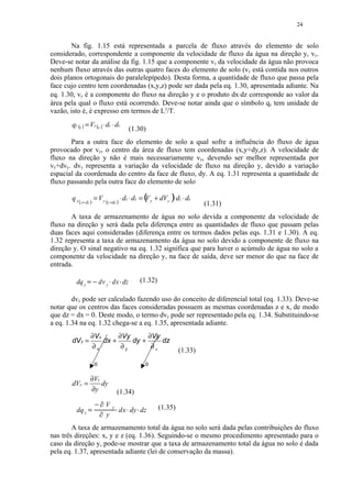 24


        Na fig. 1.15 está representada a parcela de fluxo através do elemento de solo
considerado, correspondente a componente da velocidade de fluxo da água na direção y, vy.
Deve-se notar da análise da fig. 1.15 que a componente vy da velocidade da água não provoca
nenhum fluxo através das outras quatro faces do elemento de solo (vy está contida nos outros
dois planos ortogonais do paralelepípedo). Desta forma, a quantidade de fluxo que passa pela
face cujo centro tem coordenadas (x,y,z) pode ser dada pela eq. 1.30, apresentada adiante. Na
eq. 1.30, vy é a componente do fluxo na direção y e o produto dx⋅dz corresponde ao valor da
área pela qual o fluxo está ocorrendo. Deve-se notar ainda que o símbolo qy tem unidade de
vazão, isto é, é expresso em termos de L3/T.
       qy (y ) = Vy (y ) ⋅ dz ⋅ dx
                                                             (1.30)
       Para a outra face do elemento de solo a qual sofre a influência do fluxo de água
provocado por vy, o centro da área de fluxo tem coordenadas (x,y+dy,z). A velocidade de
fluxo na direção y não é mais necessariamente vy, devendo ser melhor representada por
vy+dvy. dvy representa a variação da velocidade de fluxo na direção y, devido a variação
espacial da coordenada do centro da face de fluxo, dy. A eq. 1.31 representa a quantidade de
fluxo passando pela outra face do elemento de solo

       q y ( y+ dy ) = V y (y +dy ) ⋅ dz ⋅ dx = ( y + dVy )⋅ dz ⋅ dx
                                                V
                                                                                               (1.31)
       A taxa de armazenamento de água no solo devida a componente da velocidade de
fluxo na direção y será dada pela diferença entre as quantidades de fluxo que passam pelas
duas faces aqui consideradas (diferença entre os termos dados pelas eqs. 1.31 e 1.30). A eq.
1.32 representa a taxa de armazenamento da água no solo devido a componente de fluxo na
direção y. O sinal negativo na eq. 1.32 significa que para haver o acúmulo de água no solo a
componente da velocidade na direção y, na face de saída, deve ser menor do que na face de
entrada.

         dq y           ¡




                                dv y dx dz
                                        ¢            ¢




                                                                    (1.32)
                 




        dvy pode ser calculado fazendo uso do conceito de diferencial total (eq. 1.33). Deve-se
notar que os centros das faces consideradas possuem as mesmas coordenadas z e x, de modo
que dz = dx = 0. Deste modo, o termo dvy pode ser representado pela eq. 1.34. Substituindo-se
a eq. 1.34 na eq. 1.32 chega-se a eq. 1.35, apresentada adiante.
                        ∂V y      ∂Vy      ∂Vy
       dV y =                dx +     dy +     dz
                        ∂x         ∂y       ∂z
                                                                                      (1.33)
                            0                                        0

                        ∂Vy
       dVy =                dy
                        ∂y                          (1.34)
                                    ¥




                            ¤




                                        V   y                                (1.35)
         dq y       £




                                ¥
                                                ¦




                                                    dx dy dz
                                                         ¦      ¦




                                        y
        A taxa de armazenamento total da água no solo será dada pelas contribuições do fluxo
nas três direções: x, y e z (eq. 1.36). Seguindo-se o mesmo procedimento apresentado para o
caso da direção y, pode-se mostrar que a taxa de armazenamento total da água no solo é dada
pela eq. 1.37, apresentada adiante (lei de conservação da massa).
 