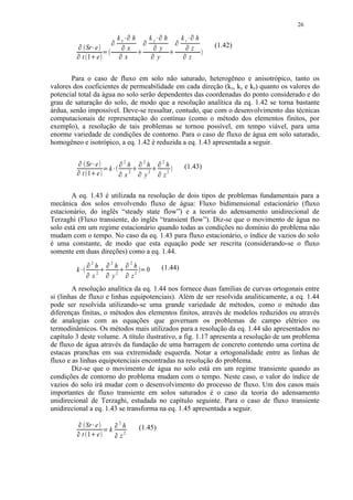 26
                                                                                                                                                                                                                    




                                                                                   
                                                                                              kx                  ¡               h                     
                                                                                                                                                             ky              ¡           h          
                                                                                                                                                                                                       kz      ¡        h
                  




                               Sr e           ¡
                                                                                                               




                                                                                                                   x
                                                                                                                                                                          




                                                                                                                                                                                  y
                                                                                                                                                                                                            




                                                                                                                                                                                                                    z       (1.42)
                                                                  £




                                                                                                                                                                                                        




                             t 1 e                                                                                x                                                              y                                 z
                                                                                                                                       ¢                                                       ¢




                                      ¢




        Para o caso de fluxo em solo não saturado, heterogêneo e anisotrópico, tanto os
valores dos coeficientes de permeabilidade em cada direção (kx, ky e kz) quanto os valores do
potencial total da água no solo serão dependentes das coordenadas do ponto considerado e do
grau de saturação do solo, de modo que a resolução analítica da eq. 1.42 se torna bastante
árdua, senão impossível. Deve-se ressaltar, contudo, que com o desenvolvimento das técnicas
computacionais de representação do contínuo (como o método dos elementos finitos, por
exemplo), a resolução de tais problemas se tornou possível, em tempo viável, para uma
enorme variedade de condições de contorno. Para o caso de fluxo de água em solo saturado,
homogêneo e isotrópico, a eq. 1.42 é reduzida a eq. 1.43 apresentada a seguir.

                 ¤




                                                                                                                  2                                    2                                 2
                               Sr e
                                                                                                      ¤                                        ¤                                 ¤




                                                                                                                              h                             h                             h                (1.43)
                                                                                  k
                                                      ¥




                                                                      §




                                                                                                                              2                              2                             2
         ¤




                             t 1 e
                                                                                      ¥                                           ¦                                  ¦




                                                                                              ¤                                            ¤                                     ¤




                                          ¦




                                                                                                                  x                                        y                             z

        A eq. 1.43 é utilizada na resolução de dois tipos de problemas fundamentais para a
mecânica dos solos envolvendo fluxo de água: Fluxo bidimensional estacionário (fluxo
estacionário, do inglês “steady state flow”) e a teoria do adensamento unidirecional de
Terzaghi (Fluxo transiente, do inglês “transient flow”). Diz-se que o movimento de água no
solo está em um regime estacionário quando todas as condições no domínio do problema não
mudam com o tempo. No caso da eq. 1.43 para fluxo estacionário, o índice de vazios do solo
é uma constante, de modo que esta equação pode ser rescrita (considerando-se o fluxo
somente em duas direções) como a eq. 1.44.
                                  ¤




                                      2                                       ¤




                                                                                  2                                   ¤




                                                                                                                              2
                                                          h                            h                                           h                                                     (1.44)
         k                                                2
                                                                                                                                                   §




                                                                                                                                                            0
                                                                                      y2                                          z2
                         ¥                                    ¦                                           ¦




                              ¤                                           ¤                                           ¤




                                              x
        A resolução analítica da eq. 1.44 nos fornece duas famílias de curvas ortogonais entre
si (linhas de fluxo e linhas equipotenciais). Além de ser resolvida analiticamente, a eq. 1.44
pode ser resolvida utilizando-se uma grande variedade de métodos, como o método das
diferenças finitas, o métodos dos elementos finitos, através de modelos reduzidos ou através
de analogias com as equações que governam os problemas de campo elétrico ou
termodinâmicos. Os métodos mais utilizados para a resolução da eq. 1.44 são apresentados no
capítulo 3 deste volume. A título ilustrativo, a fig. 1.17 apresenta a resolução de um problema
de fluxo de água através da fundação de uma barragem de concreto contendo uma cortina de
estacas pranchas em sua extremidade esquerda. Notar a ortogonalidade entre as linhas de
fluxo e as linhas equipotenciais encontradas na resolução do problema.
        Diz-se que o movimento de água no solo está em um regime transiente quando as
condições de contorno do problema mudam com o tempo. Neste caso, o valor do índice de
vazios do solo irá mudar com o desenvolvimento do processo de fluxo. Um dos casos mais
importantes de fluxo transiente em solos saturados é o caso da teoria do adensamento
unidirecional de Terzaghi, estudada no capítulo seguinte. Para o caso de fluxo transiente
unidirecional a eq. 1.43 se transforma na eq. 1.45 apresentada a seguir.
                                                                                                  2
                               Sr e
                     ¨




                                                                                                               h
                                                                                          ¨




                                                  ©




                                                                                  k                                                                (1.45)
                             t 1 e                                                                            z2
             ¨




                                                                                          ¨




                                                                       




                                      
 