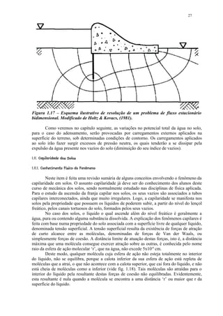 27




Figura 1.17 – Esquema ilustrativo de resolução de um problema de fluxo estacionário
bidimensional. Modificado de Holtz  Kovacs, (1981).

       Como veremos no capítulo seguinte, as variações no potencial total da água no solo,
para o caso do adensamento, serão provocadas por carregamentos externos aplicados na
superfície do terreno, sob determinadas condições de contorno. Os carregamentos aplicados
ao solo irão fazer surgir excessos de pressão neutra, os quais tenderão a se dissipar pela
expulsão da água presente nos vazios do solo (diminuição do seu índice de vazios).
  %$ §  ¦¨¦¢¤£¢ 
!   # !    §    © § ¥ ¡     ¡




%C)%%8A51 ! @86532 %)))¨¦'£¢¤£¢ 
 (  2 B (  7   9 7 4 (   1  0 ( ¥ ¡   ¡     ¡




        Neste item é feita uma revisão sumária de alguns conceitos envolvendo o fenômeno da
capilaridade em solos. O assunto capilaridade já deve ser do conhecimento dos alunos deste
curso de mecânica dos solos, sendo normalmente estudado nas disciplinas de física aplicada.
Para o estudo da ascensão da franja capilar nos solos, os seus vazios são associados a tubos
capilares interconectados, ainda que muito irregulares. Logo, a capilaridade se manifesta nos
solos pela propriedade que possuem os líquidos de poderem subir, a partir do nível do lençol
freático, pelos canais tortuosos do solo, formados pelos seus vazios.
        No caso dos solos, o líquido o qual ascende além do nível freático é geralmente a
água, pura ou contendo alguma substância dissolvida. A explicação dos fenômenos capilares é
feita com base numa propriedade do solo associada com a superfície livre de qualquer líquido,
denominada tensão superficial. A tensão superficial resulta da existência de forças de atração
de curto alcance entre as moléculas, denominadas de forças de Van der Waals, ou
simplesmente forças de coesão. A distância limite de atuação destas forças, isto é, a distância
máxima que uma molécula consegue exercer atração sobre as outras, é conhecida pelo nome
raio da esfera de ação molecular ‘r’, que na água, não excede 5x10-6 cm.
        Deste modo, qualquer molécula cuja esfera de ação não esteja totalmente no interior
do líquido, não se equilibra, porque a calota inferior da sua esfera de ação está repleta de
moléculas que a atrai, o que não acontece com a calota superior, que cai fora do líquido, e não
está cheia de moléculas como a inferior (vide fig. 1.18). Tais moléculas são atraídas para o
interior do líquido pela resultante destas forças de coesão não equilibradas. Evidentemente,
esta resultante é nula quando a molécula se encontra a uma distância ‘r’ ou maior que r da
superfície do líquido.
 