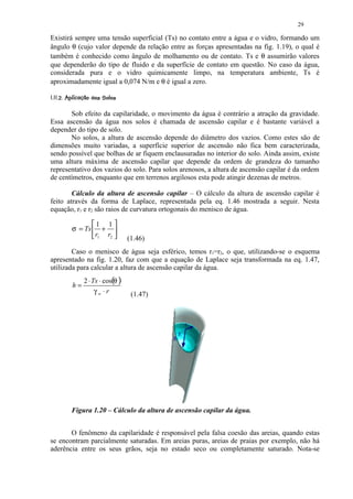 29

Existirá sempre uma tensão superficial (Ts) no contato entre a água e o vidro, formando um
ângulo θ (cujo valor depende da relação entre as forças apresentadas na fig. 1.19), o qual é
também é conhecido como ângulo de molhamento ou de contato. Ts e θ assumirão valores
que dependerão do tipo de fluido e da superfície de contato em questão. No caso da água,
considerada pura e o vidro quimicamente limpo, na temperatura ambiente, Ts é
aproximadamente igual a 0,074 N/m e θ é igual a zero.
 )! ('$¦¦ ¨¦¥ ¢¤£¢ 
#  ! % # !  !     © § ¡ ¡     ¡




       Sob efeito da capilaridade, o movimento da água é contrário a atração da gravidade.
Essa ascensão da água nos solos é chamada de ascensão capilar e é bastante variável a
depender do tipo de solo.
       No solos, a altura de ascensão depende do diâmetro dos vazios. Como estes são de
dimensões muito variadas, a superfície superior de ascensão não fica bem caracterizada,
sendo possível que bolhas de ar fiquem enclausuradas no interior do solo. Ainda assim, existe
uma altura máxima de ascensão capilar que depende da ordem de grandeza do tamanho
representativo dos vazios do solo. Para solos arenosos, a altura de ascensão capilar é da ordem
de centímetros, enquanto que em terrenos argilosos esta pode atingir dezenas de metros.

        Cálculo da altura de ascensão capilar – O cálculo da altura de ascensão capilar é
feito através da forma de Laplace, representada pela eq. 1.46 mostrada a seguir. Nesta
equação, r1 e r2 são raios de curvatura ortogonais do menisco de água.

                   1 1 
            σ = Ts  + 
                    r1 r2             (1.46)
        Caso o menisco de água seja esférico, temos r1=r2, o que, utilizando-se o esquema
apresentado na fig. 1.20, faz com que a equação de Laplace seja transformada na eq. 1.47,
utilizada para calcular a altura de ascensão capilar da água.
                   2 ⋅ Ts ⋅ cos(θ )
            h=
                        γw ⋅r            (1.47)




            Figura 1.20 – Cálculo da altura de ascensão capilar da água.


       O fenômeno da capilaridade é responsável pela falsa coesão das areias, quando estas
se encontram parcialmente saturadas. Em areias puras, areias de praias por exemplo, não há
aderência entre os seus grãos, seja no estado seco ou completamente saturado. Nota-se
 