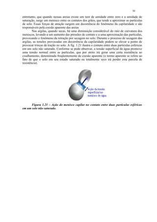 30

entretanto, que quando nessas areias existe um teor de umidade entre zero e a umidade de
saturação, surge um menisco entre os contatos dos grãos, que tende a aproximar as partículas
de solo. Essas forças de atração surgem em decorrência do fenômeno da capilaridade e são
responsáveis pela coesão aparente das areias
        Nas argilas, quando secas, há uma diminuição considerável do raio de curvatura dos
meniscos, levando a um aumento das pressões de contato e a uma aproximação das partículas,
provocando o fenômeno da retração por secagem no solo. Durante o processo de secagem das
argilas, as tensões provocadas em decorrência da capilaridade podem se elevar a ponto de
provocar trincas de tração no solo. A fig. 1.21 ilustra o contato entre duas partículas esféricas
em um solo não saturado. Conforme se pode observar, a tensão superficial da água promove
uma tensão normal entre as partículas, que por atrito irá gerar uma certa resistência ao
cisalhamento, denominada freqüentemente de coesão aparente (o termo aparente se refere ao
fato de que o solo em seu estado saturado ou totalmente seco irá perder esta parcela de
resistência).




      Figura 1.21 – Ação do menisco capilar no contato entre duas partículas esféricas
em um solo não saturado.
 
