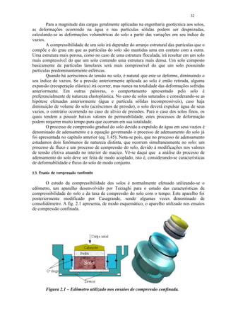 32

        Para a magnitude das cargas geralmente aplicadas na engenharia geotécnica aos solos,
as deformações ocorrendo na água e nas partículas sólidas podem ser desprezadas,
calculando-se as deformações volumétricas do solo a partir das variações em seu índice de
vazios.
        A compressibilidade de um solo irá depender do arranjo estrutural das partículas que o
compõe e do grau em que as partículas do solo são mantidas uma em contato com a outra.
Uma estrutura mais porosa, como no caso de uma estrutura floculada, irá resultar em um solo
mais compressível do que um solo contendo uma estrutura mais densa. Um solo composto
basicamente de partículas lamelares será mais compressível do que um solo possuindo
partículas predominantemente esféricas.
        Quando há acréscimos de tensão no solo, é natural que este se deforme, diminuindo o
seu índice de vazios. Se a pressão anteriormente aplicada ao solo é então retirada, alguma
expansão (recuperação elástica) irá ocorrer, mas nunca na totalidade das deformações sofridas
anteriormente. Em outras palavras, o comportamento apresentado pelo solo é
preferencialmente de natureza elastoplástica. No caso de solos saturados e considerando-se as
hipótese efetuadas anteriormente (água e partícula sólidas incompressíveis), caso haja
diminuição de volume do solo (acréscimos de pressão), o solo deverá expulsar água de seus
vazios, o contrário ocorrendo no caso de alívio de pressões. Para o caso dos solos finos, os
quais tendem a possuir baixos valores de permeabilidade, estes processos de deformação
podem requerer muito tempo para que ocorram em sua totalidade.
        O processo de compressão gradual do solo devido a expulsão de água em seus vazios é
denominado de adensamento e a equação governando o processo de adensamento do solo já
foi apresentada no capítulo anterior (eq. 1.45). Nota-se pois, que no processo de adensamento
estudamos dois fenômenos de natureza distinta, que ocorrem simultaneamente no solo: um
processo de fluxo e um processo de compressão do solo, devido à modificações nos valores
de tensão efetiva atuando no interior do maciço. Vê-se daqui que a análise do processo de
adensamento do solo deve ser feita de modo acoplado, isto é, considerando-se características
de deformabilidade e fluxo do solo de modo conjunto.
 ¢'§ 3010)¢'¤¦$! ¨¦¤£ ¢ 
    2 §   ( © © % #       © § ¥ ¡ ¡


       O estudo da compressibilidade dos solos é normalmente efetuado utilizando-se o
edômetro, um aparelho desenvolvido por Terzaghi para o estudo das características de
compressibilidade do solo e da taxa de compressão do solo com o tempo. Este aparelho foi
posteriormente modificado por Casagrande, sendo algumas vezes denominado de
consolidômetro. A fig. 2.1 apresenta, de modo esquemático, o aparelho utilizado nos ensaios
de compressão confinada.




           Figura 2.1 – Edômetro utilizado nos ensaios de compressão confinada.
 