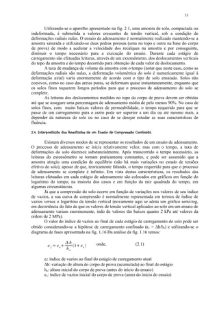 33


        Utilizando-se o aparelho apresentado na fig. 2.1, uma amostra de solo, compactada ou
indeformada, é submetida a valores crescentes de tensão vertical, sob a condição de
deformações radiais nulas. O ensaio de adensamento é normalmente realizado mantendo-se a
amostra saturada e utilizando-se duas pedras porosas (uma no topo e outra na base do corpo
de prova) de modo a acelerar a velocidade dos recalques na amostra e por conseguinte,
diminuir o tempo necessário para a execução do ensaio. Durante cada estágio de
carregamento são efetuadas leituras, através de um extensômetro, dos deslocamentos verticais
do topo da amostra e do tempo decorrido para obtenção de cada valor de deslocamento.
        A taxa de mudança de volume da amostra com o tempo (notar que neste caso, como as
deformações radiais são nulas, a deformação volumétrica do solo é numericamente igual à
deformação axial) varia enormemente de acordo com o tipo de solo ensaiado. Solos não
coesivos, como no caso das areias puras, se deformam quase instantaneamente, enquanto que
os solos finos requerem longos períodos para que o processo de adensamento do solo se
complete.
        As leituras dos deslocamentos medidos no topo do corpo de prova devem ser obtidas
até que se assegure uma percentagem de adensamento média de pelo menos 90%. No caso de
solos finos, com muito baixos valores de permeabilidade, o tempo requerido para que se
passe de um carregamento para o outro pode ser superior a um dia ou até mesmo mais, a
depender da natureza do solo ou no caso de se desejar estudar as suas características de
fluência.
 '5$)§ I3G8$6¤F¤E7# 5¤BA68765$© 3¦1)'$¨¨¨¦¤£ ¢ 
¡  %  C H § # D # ! ( (   9 # D  % C  ( § @ 9 2  % ( # %  4 2 (  0 ( # % # ! ©   © §¥ ¡ ¡


        Existem diversos modos de se representar os resultados de um ensaio de adensamento.
O processo de adensamento se inicia relativamente veloz, mas com o tempo, a taxa de
deformações do solo decresce substancialmente. Após transcorrido o tempo necessário, as
leituras do extensômetro se tornam praticamente constantes, e pode ser assumido que a
amostra atingiu uma condição de equilíbrio (não há mais variações no estado de tensões
efetivo do solo), apesar de que, teoricamente falando, o tempo requerido para que o processo
de adensamento se complete é infinito. Em vista destas características, os resultados das
leituras efetuadas em cada estágio de adensamento são colocados em gráficos em função do
logaritmo do tempo, na maioria dos casos e em função da raiz quadrada do tempo, em
algumas circunstâncias.
        Já que a compressão do solo ocorre em função de variações nos valores de seu índice
de vazios, a sua curva de compressão é normalmente representada em termos de índice de
vazios versus o logaritmo da tensão vertical (novamente aqui se adota um gráfico semi-log,
em decorrência do fato de que os valores de tensão vertical aplicados ao solo em um ensaio de
adensamento variam enormemente, indo de valores tão baixos quanto 2 kPa até valores da
ordem de 2 MPa).
        O valor do índice de vazios ao final de cada estágio de carregamento do solo pode ser
obtido considerando-se a hipótese de carregamento confinado (εv = ∆h/ho) e utilizando-se o
diagrama de fases apresentado na fig. 1.16 Da análise da fig. 1.16 temos:
                                R
                                     h                   onde;                             (2.1)
              ef   P   eo   Q            1 eo
                                          Q
                                    ho

           ef: índice de vazios ao final do estágio de carregamento atual
           ∆h: variação de altura do corpo de prova (acumulada) ao final do estágio
           ho: altura inicial do corpo de prova (antes do início do ensaio)
           eo: índice de vazios inicial do corpo de prova (antes do início do ensaio)
 