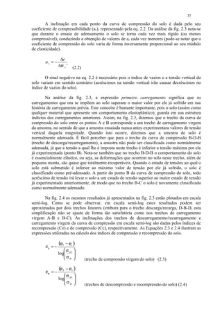 35

        A inclinação em cada ponto da curva de compressão do solo é dada pelo seu
coeficiente de compressibilidade (av), representado pela eq. 2.2. Da análise da fig. 2.3 nota-se
que durante o ensaio de adensamento o solo se torna cada vez mais rígido (ou menos
compressível), conduzindo a obtenção de valores de av cada vez menores (pode-se notar que o
coeficiente de compressão do solo varia de forma inversamente proporcional ao seu módulo
de elasticidade).

                 ∆e
       av = −
                ∆σ v '   (2.2)

        O sinal negativo na eq. 2.2 é necessário pois o índice de vazios e a tensão vertical do
solo variam em sentido contrário (acréscimos na tensão vertical irão causar decréscimos no
índice de vazios do solo).

        Na análise da fig. 2.3, a expressão primeiro carregamento significa que os
carregamentos que ora se impõem ao solo superam o maior valor por ele já sofrido em sua
história de carregamento prévia. Este conceito é bastante importante, pois o solo (assim como
qualquer material que apresente um comportamento elastoplástico), guarda em sua estrutura
indícios dos carregamentos anteriores. Assim, na fig. 2.3, dizemos que o trecho da curva de
compressão do solo entre os pontos A e B corresponde a um trecho de carregamento virgem
da amostra, no sentido de que a amostra ensaiada nunca antes experimentara valores de tensão
vertical daquela magnitude. Quando isto ocorre, dizemos que a amostra de solo é
normalmente adensada. É fácil perceber que para o trecho da curva de compressão B-D-B
(trecho de descarga/recarregamento), a amostra não pode ser classificada como normalmente
adensada, já que a tensão a qual lhe é imposta neste trecho é inferior a tensão máxima por ela
já experimentada (ponto B). Nota-se também que no trecho B-D-B o comportamento do solo
é essencialmente elástico, ou seja, as deformações que ocorrem no solo neste trecho, além de
pequena monta, são quase que totalmente recuperáveis. Quando o estado de tensões ao qual o
solo está submetido é inferior ao máximo valor de tensão por ele já sofrido, o solo é
classificado como pré-adensado. A partir do ponto B da curva de compressão do solo, todo
acréscimo de tensão irá levar o solo a um estado de tensão superior ao maior estado de tensão
já experimentado anteriormente, de modo que no trecho B-C o solo é novamente classificado
como normalmente adensado.

       Na fig. 2.4 os mesmos resultados já apresentados na fig. 2.3 estão plotados em escala
semi-log. Como se pode observar, em escala semi-log estes resultados podem ser
aproximados por dois trechos lineares (embora para o trecho descarga/recarga, D-B-D, esta
simplificação não se ajuste de forma tão satisfatória como nos trechos de carregamento
virgem A-B e B-C). As inclinações dos trechos de descarregamento/recarregamento e
carregamento virgem da curva de compressão em escala semi-log são dadas pelos índices de
recompressão (Ce) e de compressão (Cc), respectivamente. As Equações 2.3 e 2.4 ilustram as
expressões utilizadas no cálculo dos índices de compressão e recompressão do solo.

                (ef − ei )
       cc = −
                   σ 
                log vf 
                   σ 
                    vi         (trecho de compressão virgem do solo) (2.3)

                (e f− ei )
       ce = −
                   σ 
                log vf 
                   σ 
                    vi         (trechos de descompressão e recompressão do solo) (2.4)
 